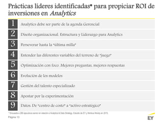 Página 13
Prácticas líderes identificadas* para propiciar ROI de
inversiones en Analytics
1 Analytics debe ser parte de la agenda Gerencial
2 Diseño organizacional. Estructura y Liderazgo para Analytics
3 Perseverar hasta la “última milla”
4 Entender las diferentes variables del terreno de “juego”
5 Optimización con foco. Mejores preguntas, mejores respuestas
6 Evolución de los modelos
7 Gestión del talento especializado
8 Apostar por la experimentación
9 Datos: De “centro de costo” a “activo estratégico”
* Encuesta a 280 ejecutivos senior en relación a Analytics & Data Strategy. Estudio de EY y Nimbus Ninety en 2015.
 