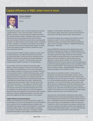 Capital efficiency in R&D: when more is more
Graziano Seghezzi
Sofinnova Partners
Partner
During the last couple of years, we have witnessed an important
“capital efficiency” wave. I have never been a big fan of this
approach, because it can have important negative implications
for a growing business. Biotech companies, particularly in Europe,
often fall into the trap of designing clinical trials to fit their
financial constraints. While this may seem like an understandable
response to a capital market in which funding remains challenging
for many companies, it is actually a more efficient use of capital
for start-ups to first outline the experimental designs most likely
to give them definitive answers and then calculate how much
those experiments will cost.
The most expensive mistake a biotech company can make when
investing resources is to underfund studies and end up with
an outcome that falls in a classic gray area: promising, but not
definitive. In that case, the company has invested significant
financial resources — and time — but still doesn’t have much
certainty about whether its product is truly differentiated.
As an investor, I don’t ask companies to be merely capital
efficient. I ask the companies I fund to be more efficient with
their capital. This small difference in focus has a big impact in
how companies operate. Let me give you an example. Sofinnova
was the founding investor in Omthera Pharmaceuticals, a start-
up developing Epanova, a product for hypertriglyceridemia. As
Epanova moved into pivotal trials, the company’s board and
management team re-examined the proposed study design and
concluded that to differentiate the product, additional dose
ranges would need to be tested. Clearly this was not the most
cost-minimizing decision — it increased our clinical trial costs
significantly — but it was the most efficient use of our capital.
The data from the Phase III trial differentiated Epanova from
its competitors and set the stage for its recent US regulatory
approval as well as AstraZeneca’s 2013 purchase of the company.
Had we not made the additional investment, it’s unclear what
would have happened to either the product or the company.
Capital efficiency through biomarkers
Another way companies can be efficient with their capital is to
use biomarkers across the drug development process. Biomarkers
are an excellent tool for managing biological complexity and
streamlining early-stage research and development. In particular,
biomarkers make it easier to deal with regulatory complexity
and provide a rationale for trial choices, including the patient
population being tested. That facilitates conversations with
regulators. And biomarkers definitely have a role to play at
the commercial stage, where they’ve become essential tools in
conversations with payers about product reimbursement.
A biomarker strategy isn’t a necessary precondition for every
company we invest in. But for certain therapeutic areas,
especially oncology, we do believe biomarkers add significant
value. Two of our portfolio companies — MISSION Therapeutics
and Inotrem — show how.
UK-based MISSION Therapeutics aims to develop novel cancer
therapies by exploiting new research on ubiquitin pathways and
their effect on the DNA repair machinery. It turns out some cancer
cells require specific DNA repair proteins for their continued
growth. Inhibitors that block the action of those proteins cause
these tumor cells to self-destruct. But the drugs only work
effectively in specific genetic contexts. Thus, from the start,
MISSION researchers have been focused on discovering biomarkers
to identify the genetic signatures that are most susceptible to these
kinds of chemical inhibitors. This approach has really simplified
the tumor biology research, allowing MISSION to identify several
unique drug targets since its inception in 2011.
More recently, we invested in Inotrem, a French start-up
developing a new sepsis immunomodulator. Sepsis is a risky
therapeutic area; the field is littered with novel molecules that
have failed in the clinic. But given its incidence — sepsis affects up
to 1% of the worldwide population annually and has a mortality
rate of 50% — it’s an area of tremendous unmet medical need.
We felt Inotrem’s compound was worth the risk because we saw
tremendous promise in the new biology and in the company’s
strategy to use a biomarker to identify the patients most likely to
benefit. In this instance, the use of a biomarker to target therapy
played an important role in our investment decision.
Some may worry that biomarkers will diminish drugs’ market
potential (since they reduce target populations). But the reality is
that a targeted drug can still have more market potential than one
that is not targeted, since payers and regulators want confidence
that a product works in the populations in which it’s being used.
Furthermore, while it’s true that prices are being scrutinized more
carefully, companies will be better armed for price negotiations if
they have truly differentiated products — and one of the best ways
to differentiate a drug can be to pair it with a biomarker.
13Point of view Unlocking value
 