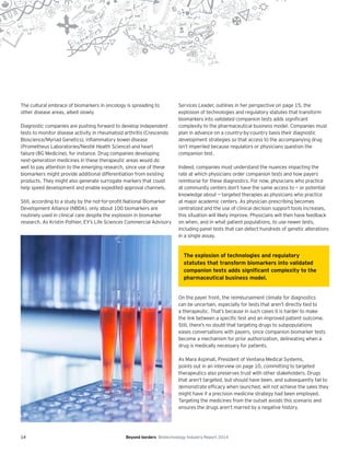 14 Beyond borders Biotechnology Industry Report 2014
The cultural embrace of biomarkers in oncology is spreading to
other disease areas, albeit slowly.
Diagnostic companies are pushing forward to develop independent
tests to monitor disease activity in rheumatoid arthritis (Crescendo
Bioscience/Myriad Genetics), inflammatory bowel disease
(Prometheus Laboratories/Nestlé Health Science) and heart
failure (BG Medicine), for instance. Drug companies developing
next-generation medicines in these therapeutic areas would do
well to pay attention to the emerging research, since use of these
biomarkers might provide additional differentiation from existing
products. They might also generate surrogate markers that could
help speed development and enable expedited approval channels.
Still, according to a study by the not-for-profit National Biomarker
Development Alliance (NBDA), only about 100 biomarkers are
routinely used in clinical care despite the explosion in biomarker
research. As Kristin Pothier, EY’s Life Sciences Commercial Advisory
Services Leader, outlines in her perspective on page 15, the
explosion of technologies and regulatory statutes that transform
biomarkers into validated companion tests adds significant
complexity to the pharmaceutical business model. Companies must
plan in advance on a country-by-country basis their diagnostic
development strategies so that access to the accompanying drug
isn’t imperiled because regulators or physicians question the
companion test.
Indeed, companies must understand the nuances impacting the
rate at which physicians order companion tests and how payers
reimburse for these diagnostics. For now, physicians who practice
at community centers don’t have the same access to — or potential
knowledge about — targeted therapies as physicians who practice
at major academic centers. As physician prescribing becomes
centralized and the use of clinical decision support tools increases,
this situation will likely improve. Physicians will then have feedback
on when, and in what patient populations, to use newer tests,
including panel tests that can detect hundreds of genetic alterations
in a single assay.
On the payer front, the reimbursement climate for diagnostics
can be uncertain, especially for tests that aren’t directly tied to
a therapeutic. That’s because in such cases it is harder to make
the link between a specific test and an improved patient outcome.
Still, there’s no doubt that targeting drugs to subpopulations
eases conversations with payers, since companion biomarker tests
become a mechanism for prior authorization, delineating when a
drug is medically necessary for patients.
As Mara Aspinall, President of Ventana Medical Systems,
points out in an interview on page 10, committing to targeted
therapeutics also preserves trust with other stakeholders. Drugs
that aren’t targeted, but should have been, and subsequently fail to
demonstrate efficacy when launched, will not achieve the sales they
might have if a precision medicine strategy had been employed.
Targeting the medicines from the outset avoids this scenario and
ensures the drugs aren’t marred by a negative history.
The explosion of technologies and regulatory
statutes that transform biomarkers into validated
companion tests adds signiﬁcant complexity to the
pharmaceutical business model.
 