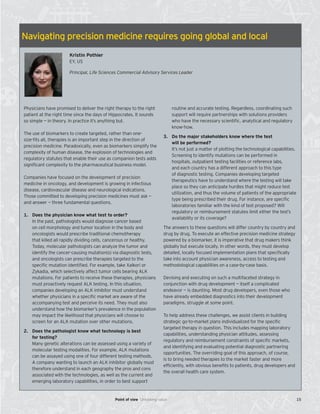 Navigating precision medicine requires going global and local
Kristin Pothier
EY, US
Principal, Life Sciences Commercial Advisory Services Leader
Physicians have promised to deliver the right therapy to the right
patient at the right time since the days of Hippocrates. It sounds
so simple — in theory. In practice it’s anything but.
The use of biomarkers to create targeted, rather than one-
size-fits all, therapies is an important step in the direction of
precision medicine. Paradoxically, even as biomarkers simplify the
complexity of human disease, the explosion of technologies and
regulatory statutes that enable their use as companion tests adds
significant complexity to the pharmaceutical business model.
Companies have focused on the development of precision
medicine in oncology, and development is growing in infectious
disease, cardiovascular disease and neurological indications.
Those committed to developing precision medicines must ask —
and answer — three fundamental questions.
1. Does the physician know what test to order?
In the past, pathologists would diagnose cancer based
on cell morphology and tumor location in the body and
oncologists would prescribe traditional chemotherapy
that killed all rapidly dividing cells, cancerous or healthy.
Today, molecular pathologists can analyze the tumor and
identify the cancer-causing mutation(s) via diagnostic tests,
and oncologists can prescribe therapies targeted to the
speciﬁc mutation identiﬁed. For example, take Xalkori or
Zykadia, which selectively affect tumor cells bearing ALK
mutations. For patients to receive these therapies, physicians
must proactively request ALK testing. In this situation,
companies developing an ALK inhibitor must understand
whether physicians in a speciﬁc market are aware of the
accompanying test and perceive its need. They must also
understand how the biomarker’s prevalence in the population
may impact the likelihood that physicians will choose to
screen for an ALK mutation over other mutations.
2. Does the pathologist know what technology is best
for testing?
Many genetic alterations can be assessed using a variety of
molecular testing modalities. For example, ALK mutations
can be assayed using one of four different testing methods.
A company wanting to launch an ALK inhibitor globally must
therefore understand in each geography the pros and cons
associated with the technologies, as well as the current and
emerging laboratory capabilities, in order to best support
routine and accurate testing. Regardless, coordinating such
support will require partnerships with solutions providers
who have the necessary scientiﬁc, analytical and regulatory
know-how.
3. Do the major stakeholders know where the test
will be performed?
It’s not just a matter of plotting the technological capabilities.
Screening to identify mutations can be performed in
hospitals, outpatient testing facilities or reference labs,
and each country has a different approach to this type
of diagnostic testing. Companies developing targeted
therapeutics have to understand where the testing will take
place so they can anticipate hurdles that might reduce test
utilization, and thus the volume of patients of the appropriate
type being prescribed their drug. For instance, are speciﬁc
laboratories familiar with the kind of test proposed? Will
regulatory or reimbursement statutes limit either the test’s
availability or its coverage?
The answers to these questions will differ country by country and
drug by drug. To execute an effective precision medicine strategy
powered by a biomarker, it is imperative that drug makers think
globally but execute locally. In other words, they must develop
detailed, locally focused implementation plans that specifically
take into account physician awareness, access to testing and
methodological capabilities on a case-by-case basis.
Devising and executing on such a multifaceted strategy in
conjunction with drug development — itself a complicated
endeavor — is daunting. Most drug developers, even those who
have already embedded diagnostics into their development
paradigms, struggle at some point.
To help address these challenges, we assist clients in building
strategic go-to-market plans individualized for the specific
targeted therapy in question. This includes mapping laboratory
capabilities, understanding physician attitudes, assessing
regulatory and reimbursement constraints of specific markets,
and identifying and evaluating potential diagnostic partnering
opportunities. The overriding goal of this approach, of course,
is to bring needed therapies to the market faster and more
efficiently, with obvious benefits to patients, drug developers and
the overall health care system.
15Point of view Unlocking value
 