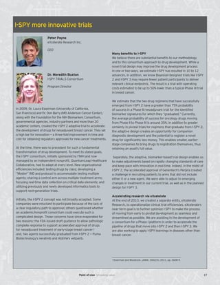 I-SPY more innovative trials
Dr. Meredith Buxton
I-SPY TRIALS Consortium
Program Director
Peter Payne
eXcelerate Research Inc.
CEO
In 2009, Dr. Laura Esserman (University of California,
San Francisco) and Dr. Don Berry (MD Anderson Cancer Center),
along with the Foundation for the NIH Biomarkers Consortium,
governmental agencies, industry partners and more than 20
academic centers, created the I-SPY 2 adaptive trial to accelerate
the development of drugs for neoadjuvant breast cancer. They set
a high bar for innovation — a three-fold improvement in time and
cost for obtaining regulatory approvals for new cancer treatments.
At the time, there was no precedent for such a fundamental
transformation of drug development. To meet its stated goals,
the I-SPY consortium, initially sponsored by FNIH and now
managed by an independent nonprofit, QuantumLeap Healthcare
Collaborative, had to adapt at every level. New organizational
efficiencies included: testing drugs by class; developing a
“Master” IND and protocol to accommodate testing multiple
agents; sharing a control arm across multiple treatment arms;
focusing real-time data collection on critical data elements; and
utilizing previously and newly developed informatics tools to
support next-generation trials.
Initially, the I-SPY 2 concept was not broadly accepted. Some
companies were reluctant to participate because of the lack of
a clear regulatory path to approval; others questioned whether
an academic/nonprofit consortium could execute such a
complicated design. Those concerns have since evaporated for
two reasons: the FDA issued draft guidance to allow pathologic
complete response to support accelerated approval of drugs
for neoadjuvant treatment of early-stage breast cancer;1
and, two agents successfully graduated from I-SPY 2 — Puma
Biotechnology’s neratinib and AbbVie’s veliparib.
Many benefits to I-SPY
We believe there are substantial benefits to our methodology
and to this consortium approach to drug development. While a
novel trial design may improve the drug development process
in one or two ways, we estimate I-SPY has resulted in 10 to 12
advances. In addition, we know Bayesian-designed trials like I-SPY
2 and I-SPY 3 may require fewer patient participants to deliver
relevant clinical endpoints. The result is a trial with operating
costs estimated to be up to 50% lower than a typical Phase III trial
in breast cancer.
We estimate that the two drug regimens that have successfully
emerged from I-SPY 2 have a greater than 75% probability
of success in a Phase III neoadjuvant trial for the identified
biomarker signatures for which they “graduated.” Currently,
the average probability of success for oncology drugs moving
from Phase II to Phase III is around 35%. In addition to greater
certainty in pivotal trials for regimens that graduate from I-SPY 2,
the adaptive design creates an opportunity for companion
diagnostic development and the potential to register a novel
drug for significantly less money. This enables smaller, earlier-
stage companies to bring drugs to registration themselves, thus
retaining an asset’s full value.
Separately, the adaptive, biomarker-based trial design enables us
to make adjustments based on rapidly changing standards of care
and keep pace with innovation in real time. Indeed, in the midst of
I-SPY 2, the accelerated approval of Genentech’s Perjeta created
a challenge in recruiting patients to arms that did not include
either it or a new agent. We were able to adjust to emerging
changes in treatment in our current trial, as well as in the planned
design for I-SPY 3.
Accelerating research via eXcelerate
At the end of 2013, we created a separate entity, eXcelerate
Research, to operationalize clinical trial efficiencies. eXcelerate’s
near-term goal is to further optimize I-SPY to make the process
of moving from early to pivotal development as seamless and
streamlined as possible. We are assisting in the development of
a consortium for a Phase I platform in order to accelerate the
pipeline of drugs that move into I-SPY 2 and then I-SPY 3. We
are also working to apply I-SPY learnings in diseases other than
breast cancer.
1
Esserman and Woodcock, JAMA, 306(23), 2011, pp. 2608-9.
17Point of view Unlocking value
 