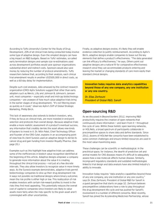 21
According to Tufts University’s Center for the Study of Drug
Development, 20% of all clinical trials being conducted today involve
some type of adaptive design. Even the simplest designs can have
a big impact on R&D budgets. Based on Tufts’ estimates, so-called
early termination designs and sample size re-estimations used
across development portfolios would save sponsor organizations
substantial direct and indirect costs. Sponsors would also save
money by reducing the number of protocol amendments. Tufts
researchers believe that, according to their analysis, each clinical
trial amendment results in another US$500,000 in direct costs, as
well as a 60-day delay for implementation.
Despite such cost analyses, data amassed by the contract research
organization (CRO) Aptiv Solutions suggest that other than early
adopters such as Merck, Lilly and Johnson & Johnson’s Janssen
unit, most companies — especially small and mid-cap biotechnology
companies — are unaware of how much value adaptive trials bring
in the earlier stages of drug development. “It’s not filtering down
as quickly as it could,” observes Aptiv’s SVP of Global Strategic
Marketing, Phillip Birch.
This lack of awareness also extends to biotech investors, who,
if they do focus on clinical trials, are more invested in end-point
selection and protocols than overall design. Because adaptive trials
enable a more realistic assessment of a product’s eventual success,
any information that credibly derisks the asset allows new kinds
of backers to invest in it. Dr. Nitin Patel, Chief Technology Officer
and Founder of the CRO Cytel, explains in an accompanying point
of view how its client Sunesis used an adaptive design to derisk its
cancer drug and gain funding from investor Royalty Pharma. (See
page 20.)
Examples such as this highlight how adaptive trials can address
some of the inefficiencies in biotech value recognition identified at
the beginning of this article. Adaptive designs empower a company
to generate more information about the value it is creating
throughout the clinical trial process — not just at a few discrete
intervals. They also allow investors to recognize value in more timely
ways. As the Sunesis example demonstrates, adaptive trials permit
biotechnology companies to slice up their drug development risk
in ways not possible via traditional designs where binary outcomes
mean the risk profile is either high or low. This reallocation of risk
enables investors with certain risk-reward profiles to invest in the
risks they find most appealing. This potentially reduces the overall
cost of capital to companies since investors are likely to value
assets more fairly when the risks specific to the given asset aren’t
commingled with other uncertainties.
Finally, as adaptive designs evolve, it’s likely they will enable
evidence collection to justify reimbursement. According to Aptiv’s
Birch, adaptive designs enable companies to tease out the key
elements that define a product’s effectiveness. “The data generated
can link efficacy to effectiveness,” he says. Others point out
adaptive designs are a natural fit for comparative effectiveness
research since they can accommodate products entering and
leaving the market or changing standards of care more easily than
standard clinical designs.
Open-sourcing R&D
As we discussed in Beyond borders 2012, improving R&D
productivity requires the creation of open networks that
continuously share information — and learn from it — throughout
the cycle of care. Within these holistic open learning networks,
or HOLNets, a broad spectrum of participants collaborate in
precompetitive spaces to share data and define standards. Since
2012, dozens of HOLNet-like consortia have been established to
solve common challenges and ensure limited resources are used in
the most value-maximizing ways.
These challenges can be scientific or methodological. In the
preclinical space, for instance, the dearth of predictive cell and
animal models for CNS diseases means it’s difficult to adequately
assess how a new molecule affects human disease. Similarly,
incongruent regulatory standards and outdated methodologies
linked to trial design and data analysis have also limited industry’s
ability to innovate.
Innovation today requires “data analytics capabilities beyond those
of any one company, any one institution or any one country,”
says Dr. Elias Zerhouni, President of Global R&D for Sanofi in
a guest perspective that starts on page 32. Zerhouni believes
precompetitive collaborations have a role to play throughout
the drug development life cycle and has pushed for Sanofi’s
involvement in a number of different consortia. Most recently,
Sanofi has joined the Accelerating Medicines Partnership, whose
Innovation today requires data analytics capabilities
beyond those of any one company, any one institution
or any one country.
Dr. Elias Zerhouni
President of Global R&D, Sanoﬁ
Point of view Unlocking value
 