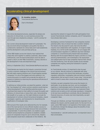 Accelerating clinical development
Dr. Annalisa Jenkins
TransCelerate BioPharma
Chair of the Board
The clinical development process, especially the design and
execution of clinical trials, is a core business process that
runs through every biopharma company — and it’s overdue for
an overhaul.
Our current clinical development model isn’t sustainable. The
way we enroll clinical investigators and qualify trial sites is
cumbersome; standards for clinical data aren’t well established;
and the development costs just keep going up.
Senior R&D leaders across the industry have realized that
unless they work together to address systematic, deep-rooted
inefficiencies, even the best-funded players won’t be able to
sustain a return on their R&D investments, causing a decline in
the development of new and important drugs.
And so, in September 2012, TransCelerate BioPharma was born.
TransCelerate was hardly the first industry consortium formed
to solve a common challenge in the clinical trial environment.
But with eight ongoing initiatives and 19 participating member
companies, it is one of the biggest and most ambitious. Our
overarching goal is to simplify and accelerate the delivery of
products to patients by improving the operational efficiencies of
clinical development.
In defining our initial priorities, we asked the question: what are
the “low-hanging fruit” where common solutions would improve
clinical development? As we identified potential projects, we
prioritized them based on their ability to increase the quality and
efficiency of clinical trials or reduce their costs. Demonstrating
the breadth of our goals, our first eight initiatives include the
development of common clinical trial protocol templates, shared
investigator registries, and frameworks for streamlining the
qualification of investigator sites.
We’re proud of the results we’ve delivered thus far. For example,
one of the main barriers to more efficient studies is access to
comparator drugs and co-therapies because their procurement
is unpredictable. To solve this problem, we created a supply
network among biopharma companies to establish a reliable
source of comparator drugs for use in clinical trials. Skeptics
said companies would never collaborate on this initiative. We
launched the network in August 2013 with participation from
several TransCelerate member companies, and 37 transactions
have already taken place.
Developing a common framework for how companies monitor
potential safety risks at clinical trial sites is another initiative
the industry has discussed for years. But since the effort
requires close collaboration with regulators, it’s tough to make
headway. As a not-for-profit organization, we can engage with
US and European regulators in a different way than individual
companies or conventional policy-based trade associations.
Working with the European Medicines Agency and the U.S. Food
and Drug Administration, we’ve developed a risk assessment
and categorization tool to help companies improve their clinical
trial site monitoring. Over 40 active studies across member
companies are ongoing, testing the framework in specific
disease areas.
As TransCelerate evolves, it’s important to stay focused
on our mission. We will continue to collaborate with other
stakeholder groups in the clinical trials landscape, including
regulatory authorities, investigative sites and contract research
organizations. But we want to avoid “scope creep.” And we don’t
want to invest in areas other consortia are already tackling.
Certainly, we want companies from across the industry to
participate. As we develop new tools, such as investigator
registries or methodologies tied to risk-based monitoring, it’s
important that small biotech companies can implement these
solutions just as easily as mid- and large-cap players. Companies
of all sizes have something to contribute. We are interested in
financial resources, of course, but more importantly, we want
companies’ ideas.
Through our initiatives, we hope TransCelerate engenders trust
between the industry and the outside world. For the next 5 to 10
years, senior R&D leaders in all segments of the industry need
to collectively reshape the dialogue about the benefits of new
biopharma innovations.
TransCelerate is — and will continue to be — an important voice in
that conversation.
23Point of view Unlocking value
 