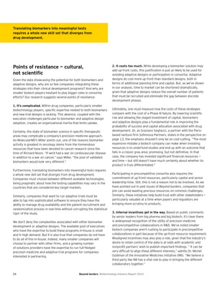 24 Beyond borders Biotechnology Industry Report 2014
Points of resistance — cultural,
not scientiﬁc
Given the data showcasing the potential for both biomarkers and
adaptive designs, why are so few companies integrating these
strategies into their clinical development programs? And why are
smaller biotech players hesitant to play bigger roles in consortia
efforts? Our research suggests several points of resistance:
1. It’s complicated. Within drug companies, particularly smaller
biotechnology players, specific expertise related to both biomarkers
and new trial designs is lacking. This absence, coupled with the
execution challenges particular to biomarker and adaptive design
adoption, creates an organizational inertia that limits uptake.
Certainly, the state of biomarker science in specific therapeutic
areas may complicate a company’s precision medicine approach.
As MolecularMD’s Miller points out, one of the reasons biomarker
activity is greatest in oncology stems from the tremendous
resources that have been devoted to cancer research since the
time of Richard Nixon. “If we’d had a war on cardiovascular disease
in addition to a war on cancer,” says Miller, “the pool of validated
biomarkers would look very different.”
Furthermore, translating biomarkers into meaningful tests requires
a whole new skill set that diverges from drug development.
Companies must choose between different available technologies,
being pragmatic about how the testing capabilities may vary in the
countries that are considered key target markets.
Similarly, companies that want to run adaptive trials must be
able to tap into sophisticated software to ensure they have the
ability to manage drug availability and the patient recruitment and
randomization process in real time without corrupting the statistical
rigor of the study.
We don’t deny the complexities associated with either biomarker
development or adaptive designs. The available pool of executives
who have the expertise to build these programs in-house is small
and in high demand. But it is also true that companies do not have
to do all of this in-house. Indeed, many smaller companies will
choose to partner with other firms, and a growing number
of solutions providers have the expertise to run full-fledged
precision medicine and adaptive trial programs for companies
interested in partnering.
2. It costs too much. While developing a biomarker solution may
add up-front costs, this justification is just as likely to be used for
avoiding adaptive designs or participation in consortia. Adaptive
designs do cost more up front than standard designs, both in
terms of additional planning time and capital. But, as we’ve shown
in our analysis, time to market can be shortened dramatically,
given that adaptive designs reduce the overall number of patients
that must be recruited and eliminate the gap between discrete
development phases.
Ultimately, one must measure how the costs of these strategies
compare with the cost of a Phase III failure. By lowering scientific
risk and allowing the staged investment of capital, biomarkers
and adaptive designs play a fundamental role in improving the
probability of success and capital allocation associated with drug
development. Or, as Graziano Seghezzi, a partner with the Paris-
based venture firm Sofinnova Partners, states in the perspective on
page 13, the emphasis shouldn’t only be on cost-cutting. “The most
expensive mistake a biotech company can make when investing
resources is to underfund studies and end up with an outcome that
falls in a classic gray area: promising, but not definitive. In that
case, the company has invested significant financial resources —
and time — but still doesn’t have much certainty about whether its
product is truly differentiated.”
Participating in precompetitive consortia also requires the
commitment of up-front resources, particularly capital and senior
leadership time. Still, this is not a reason not to be involved. As we
have pointed out in past issues of Beyond borders, companies that
join can avoid wasting precious resources on common challenges.
Similarly, these initiatives help build trust with other stakeholders —
particularly valuable at a time when payers and regulators are
bringing more scrutiny to products.
3. Internal incentives get in the way. Based on public comments
by senior leaders from big pharma and big biotech, it’s clear there
is widespread recognition of the utility of precision medicine
and precompetitive collaborations in R&D. We’ve noted smaller
biotech companies aren’t rushing to participate in precompetitive
collaborations in part because of the up-front resource requirement.
Misaligned incentives may also play a role, given that the industry’s
desire to retain control of the data is at odds with academic and
nonprofit partners’ wish to publish important findings. “ It can be
very difficult to align these different interests,” admits Dr. Michel
Goldman of the Innovative Medicines Initiative (IMI). “We believe a
third party like IMI has a vital role to play in bringing the different
collaborators together.”
Translating biomarkers into meaningful tests
requires a whole new skill set that diverges from
drug development.
 