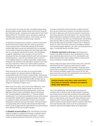 25Point of view Unlocking value
Current incentive structures may also curb adaptive design usage.
Because adaptive designs initially require more up-front resources
than traditional studies, companies must adopt what Eli Lilly’s Chief
Medical Officer, Dr. Tim Garnett, calls a “slow-down-to-speed-up”
mentality when devising their programs. That mindset may be at
odds with other incentives in small and large companies.
At big biotech and big pharma companies, commercial teams may
not be incentivized to support precision medicine approaches
if they are measured on overall sales potential of the product.
Similarly, R&D teams may be less interested if they are rewarded
on the number of assets they advance into later-stage trials rather
than on a compound’s ultimate performance in the marketplace.
In addition, depending on how a company is structured, the
individuals that have the greatest familiarity with new trial designs —
the biostatisticians — may not have sufficient share of voice to
ensure adaptive designs are adopted. Meanwhile, smaller biotech
companies may similarly be less interested in adaptive trials if they
are cash constrained, in which case “slowing down to speed up”
would delay their ability to reach the next value-creating milestone
and raise more capital.
While these barriers are real, they are not insurmountable.
Large companies can change incentives for R&D teams, as
GlaxoSmithKline did in 2013 when it created banker-style bonuses
for executives who develop products that make it to market. Clinical
program directors, as well as the head of R&D, will likely need to
urge more aggressive adoption of both biomarkers and adaptive
designs for meaningful change to occur.
Within small firms, CEOs, with the aid of their R&D teams, must
have a solid grasp of how adaptive design can enhance the
company’s capital allocation during development. In particular,
R&D teams need to draw a link between abstruse terminology
like “covariate adaptive randomization” or “response adaptive
randomization” to an improved probability of success and increased
estimated NPV. Smaller biotech management teams should also
be prepared to clearly communicate to investors the company’s
expectations related to particular trial designs. That way investors
are appropriately able to interpret data released at interim time
points, as well as appreciate the capital efficiency benefits expected
to be realized from the use of adaptive designs.
4. Standards are poorly defined. When committing to a precision
medicine strategy or an adaptive trial design, companies need to
understand the associated regulatory requirements. Trouble is,
broadly recognized standards outlining the variety and volume
of evidence required for either biomarkers or adaptive designs
don’t yet exist. (Draft sets of guidance on both topics have gone
part way to addressing such confusion.) Industry consortia have
a key role to play here. On the biomarker front, consortia like the
National Biomarker Development Alliance, which formed in early
2014, could play an important role in breaking down and derisking
those barriers. When it comes to adaptive trials, precompetitive
efforts like IMI’s adaptive Alzheimer’s disease trials or eXcelerate
Research’s I-SPY trials reduce confusion by developing validated
tools and working with regulators. (For more, see the perspective on
page 17 by Meredith Buxton and Peter Payne.)
5. Killing the experiment is not so easy. Applying precision
medicine and adaptive design to clinical development isn’t just
about identifying likely winners early in the development cycle.
Determining the losers, those products unlikely to meet current
efficacy standards, is equally important.
Industry dogma has always been to kill the losers early. Culturally
and behaviorally this is hard to do, particularly for smaller
companies where a majority of the company’s recognized value
may be tied to a single asset. Ironically, in attempting to preserve
their cherished candidates, leaders may not push for the right
experiments early enough in the development cycle because they
don’t want to uncover potential flaws.
This is shortsighted given the growing external pressure to
reimburse only for products that are differentiated. Companies
may choose to push forward with programs that provide modest
improvements in outcomes or safety, but they should understand
there is a high risk they won’t recoup the dollars invested in such
medicines even if they are approved for use in the marketplace.
Outside investors are best placed to fight this cognitive dissonance.
They must therefore take a more vocal role in advocating for
biomarker utilization and adaptive design when appropriate.
Outside investors must take a more vocal role in
advocating for biomarker utilization and adaptive
design when appropriate.
 