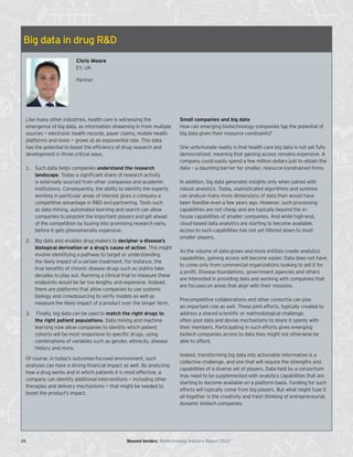 Big data in drug R&D
Chris Moore
EY, UK
Partner
Like many other industries, health care is witnessing the
emergence of big data, as information streaming in from multiple
sources — electronic health records, payer claims, mobile health
platforms and more — grows at an exponential rate. This data
has the potential to boost the efficiency of drug research and
development in three critical ways.
1. Such data helps companies understand the research
landscape. Today a signiﬁcant share of research activity
is externally sourced from other companies and academic
institutions. Consequently, the ability to identify the experts
working in particular areas of interest gives a company a
competitive advantage in R&D and partnering. Tools such
as data mining, automated learning and search can allow
companies to pinpoint the important players and get ahead
of the competition by buying into promising research early,
before it gets phenomenally expensive.
2. Big data also enables drug makers to decipher a disease’s
biological derivation or a drug’s cause of action. This might
involve identifying a pathway to target or understanding
the likely impact of a certain treatment. For instance, the
true beneﬁts of chronic disease drugs such as statins take
decades to play out. Running a clinical trial to measure these
endpoints would be far too lengthy and expensive. Instead,
there are platforms that allow companies to use systems
biology and crowdsourcing to verify models as well as
measure the likely impact of a product over the longer term.
3. Finally, big data can be used to match the right drugs to
the right patient populations. Data mining and machine
learning now allow companies to identify which patient
cohorts will be most responsive to speciﬁc drugs, using
combinations of variables such as gender, ethnicity, disease
history and more.
Of course, in today’s outcomes-focused environment, such
analyses can have a strong financial impact as well. By analyzing
how a drug works and in which patients it is most effective, a
company can identify additional interventions — including other
therapies and delivery mechanisms — that might be needed to
boost the product’s impact.
Small companies and big data
How can emerging biotechnology companies tap the potential of
big data given their resource constraints?
One unfortunate reality is that health care big data is not yet fully
democratized, meaning that gaining access remains expensive. A
company could easily spend a few million dollars just to obtain the
data — a daunting barrier for smaller, resource-constrained firms.
In addition, big data generates insights only when paired with
robust analytics. Today, sophisticated algorithms and systems
can analyze many more dimensions of data than would have
been feasible even a few years ago. However, such processing
capabilities are not cheap and are typically beyond the in-
house capabilities of smaller companies. And while high-end,
cloud-based data analytics are starting to become available,
access to such capabilities has not yet filtered down to most
smaller players.
As the volume of data grows and more entities create analytics
capabilities, gaining access will become easier. Data does not have
to come only from commercial organizations looking to sell it for
a profit. Disease foundations, government agencies and others
are interested in providing data and working with companies that
are focused on areas that align with their missions.
Precompetitive collaborations and other consortia can play
an important role as well. These joint efforts, typically created to
address a shared scientific or methodological challenge,
often pool data and devise mechanisms to share it openly with
their members. Participating in such efforts gives emerging
biotech companies access to data they might not otherwise be
able to afford.
Indeed, transforming big data into actionable information is a
collective challenge, and one that will require the strengths and
capabilities of a diverse set of players. Data held by a consortium
may need to be supplemented with analytics capabilities that are
starting to become available on a platform basis. Funding for such
efforts will typically come from big players. But what might fuse it
all together is the creativity and fresh thinking of entrepreneurial,
dynamic biotech companies.
26 Beyond borders Biotechnology Industry Report 2014
 