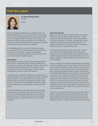 Think like a payer
Dr. Silvia Ondategui-Parra
EY, Spain
Partner
We all know decision-making power has shifted to payers and
that demonstrating value is a key success factor for life sciences
players. Given the ongoing austerity in Europe and rising health
care costs elsewhere, biotech companies must step back and
reassess their R&D portfolios through the lens of the payer. Do
the products under development meet a societal need, as defined
and prioritized by specific payers and regulators?
It’s a challenging question to answer. As biotech companies
assess their portfolios, it raises significant execution challenges.
To address these challenges, companies should initiate
conversations that seek payer feedback and should ensure they
are collecting data that matters to payers.
Seek feedback
Ideally, biotech companies should solicit payer feedback about
their products in the earliest stages of R&D, preferably when
compounds are preclinical, but especially in Phases I and II. These
conversations should take place first at a high level, around
therapeutic areas most relevant to payers, and then become
more detailed, as specific products are discussed.
Incorporating payer feedback into R&D early on enables firms to
optimize and refine their clinical strategies, especially the planned
evidence collection. It also allows them to use resources more
efficiently. Before companies invest significant money in trials
that may not persuade certain regulators or health technology
assessment groups, they can get reactions on their proposed
designs.
This includes feedback on biomarkers and the use of targeted
therapies. Many new molecular tests are very expensive and
it’s not clear what impact these tests will have on health care
budgets. Because the funding model isn’t necessarily aligned,
payers don’t always have the mechanisms to fully leverage
biomarkers.
Collect the right data
Biotechs are doing a better job running global, more efficient
clinical trials. Still, the types of studies conducted — usually
placebo-controlled and randomized — haven’t changed much
in the last two decades. In particular, companies aren’t doing
enough to incorporate broader outcomes measures — for
instance, data that charts a product’s impact on a particular
health care system — into their pivotal trials.
Admittedly, collecting this data adds significantly to a trial’s
costs. Moreover, conducting credible pharmacoeconomic
assessments across multiple markets can be difficult. Not only
do different payers define unmet need differently, they also use
different standards to assess whether that need will be met by a
given therapeutic.
One way to address this diversity is through payer segmentation.
Another is to develop country-specific data solutions that enable
the most efficient spending of public resources. This approach, as
we’ve noted in our pharmaceutical industry report Progressions
2014: navigating the payer landscape, requires understanding
the individual patient journey in the context of a particular health
care system. Then companies can begin collecting the specific
evidence required in other health care systems to support the
deployment of their products in those markets. The best way to
do this is via a well-thought-out project in a market of interest.
Companies should work with individual payers in that market to
showcase how the product enables better, more efficient care. As
the data accumulates, the company can articulate the product’s
merits to other payers.
Given the current trust deficit between payers and life sciences
players, companies will have the most credibility if they forge
payer collaborations in conjunction with a neutral third party,
whether that’s a pan-European organization like the Innovative
Medicines Initiative or a country-specific disease advocacy group.
27Point of view Unlocking value
 