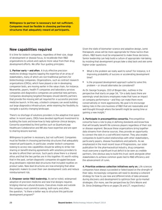 28 Beyond borders Biotechnology Industry Report 2014
New capabilities required
It is time for biotech companies, regardless of their size, stage
of development or disease focus, to recalibrate their R&D
organizations to unlock and capture more value from their drug
development efforts. We offer four guiding principles:
1. Partner early — and often. A truly effective precision
medicine strategy requires tapping the expertise of an array of
stakeholders, many of which are non-traditional partners for
biotechnology companies. Organizations, such as contract research
organizations (CROs), which have played a role in developing
companion tests, are moving earlier in the value chain, for instance.
Meanwhile, payers, health IT companies and laboratory services
companies and diagnostics companies are potential new partners.
Companies developing targeted therapies should identify partners
that provide the missing skill set required for a successful precision
medicine launch. In this way, a biotech company can avoid building
out large diagnostics infrastructure, while retaining the flexibility to
navigate a quickly changing landscape.
There’s no shortage of solutions providers in the adaptive trial space
either. In recent years, CROs have devoted significant investment to
building the tools and know-how to help optimize clinical designs.
Consortia assembled by third parties such as QuantumLeap
Healthcare Collaborative and IMI also have expertise and are open
to sharing lessons learned.
Willingness to partner is necessary, but not sufficient. Companies
must be flexible in choosing partnership structures that adequately
reward all participants. In particular, smaller biotech companies
looking to access new capabilities should be willing to strike risk-
sharing or benefit-sharing agreements with solutions providers to
be able to afford their services. Such pacts show there is a shared
ethos and that the two parties are in this together. It’s worth noting
that in the past, certain diagnostic companies struggled because
drug developers rejected deal structures that included royalties on
product sales. New deal structures are now emerging that allow
diagnostic makers to cover their own development costs and reduce
reimbursement risk.
2. Empower senior R&D leadership. As we’ve noted, widespread
adoption of precision medicine and new trial designs requires
bridging internal cultural divisions. Executives inside and outside
the company must commit to asking, both early and often,
the question, “Is there a better way to structure this particular
development program?”
Given the state of biomarker science and adaptive design, some
therapeutic areas will be more appropriate for these tactics than
others. R&D teams must be empowered to make those decisions.
Senior leadership can help build a culture of appropriate risk-taking
by insisting that development groups take a step back and ask some
higher-order questions:
• What is the problem we really want to solve? For instance, is it
improving probability of success or accelerating development
time?
• Is the proposed development approach suited to solve this
problem — or should alternates be considered?
As Dr. George Scangos, CEO of Biogen Idec, outlines in the
perspective that starts on page 34, “On a daily basis there are
seemingly small decisions employees make that have an impact
on company performance — and they can make them more
conservatively or more aggressively. My goal is to encourage
taking risks in the core business of R&D that are reasonable and
well thought through where the benefit might be saving time or
gaining a new insight.”
3. Participate in precompetitive consortia. Precompetitive
consortia have a role to play in defining standards and know-how
that will broadly benefit life sciences players regardless of their size
or disease segment. Because these organizations bring together
data streams from diverse sources, they provide an opportunity
to connect the dots in a cost-efficient manner. They also enable
companies to build trusted relationships with other stakeholders,
particularly payers, disease foundations and patients. As we
emphasized in the most recent issue of Progressions, our sister
publication for the pharmaceutical industry, drug companies
must overcome a significant trust deficit to be seen as credible
partners. One obvious way to build this trust: work alongside other
stakeholders to achieve common goals tied to R&D efficiency and
the advancement of cures.
4. Prioritize evidence collection initiatives early on. Life sciences
companies have always succeeded or failed based on the strength of
their data. Increasingly companies will need to develop a coherent
strategy for how to use new and different kinds of data amassed
during discovery and development to optimize their go-to-market
strategies. (For more, see the perspectives by Chris Moore and
Dr. Silvia Ondategui-Parra on pages 26 and 27, respectively.)
Willingness to partner is necessary but not sufﬁcient.
Companies must be ﬂexible in choosing partnership
structures that adequately reward all participants.
 