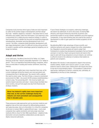 29Point of view Unlocking value
Companies must prioritize which types of data are most important
to collect at the earliest stages of development and then design
the trials — whether adaptive or standard — that allow them to most
efficiently and credibly collect the information. Such planning is also
a requirement for a viable precision medicine strategy. In order to
have enough time to validate the drug and accompanying diagnostic
simultaneously, biomarker and drug development must run in
concert. Too often, companies delay biomarker development until
late-stage development, when it is difficult to bring a drug and test
to market in parallel and the advantages gained by targeting can no
longer be realized.
Adapt and thrive
In his 1945 work, The Mind at the End of its Tether, H.G. Wells
famously wrote that “nature’s inexorable imperative” is to “adapt or
perish.” This is an imperative that biotechnology companies, which
have survived ebbs in funding and investor sentiment, have long
lived by.
Never has biotech’s agility been more important than now, as the
current challenges facing the industry are more persistent and
consequential than in decades past. Two seismic shifts underpin
the need to unlock value. The first of these, a resource-constrained
environment for R&D — the recent US IPO window notwithstanding —
is here to stay. The second big shift — the move by health care
systems toward outcomes and value — means drugs inevitably face
more scrutiny, not just from payers but also from financial and
strategic investors.
These pressures make approaches such as precision medicine and
adaptive trials all the more relevant for differentiating products
and capturing value. And, at a time when it is critical for companies
of all sizes to conduct R&D in capital-efficient ways — most small
companies face capital constraints and many large ones have
relatively little to show for their R&D expenditures — adaptive trials,
biomarkers and precompetitive collaborations provide ways to
deploy resources judiciously.
If use of these strategies is to expand, underlying challenges
will need to be addressed. As we’ve discussed, increasing R&D
efficiency will require embracing new kinds of partners and
partnership models to access needed capabilities and solve logistical
complexities. It may mean thinking slow and small at the outset of
development in order to gain speed and market acceptance at the
other end.
Recalibrating R&D to take advantage of these scientific and
statistical advances will require changes from other stakeholders
too. Regulators around the globe will need to adapt their
frameworks to enable drug development paradigms that are flexible
and learn in real time. Payers and governments will need to find
ways to work with drug companies to ensure industry can continue
to afford to invest in the collection of evidence that matters to
patients and caregivers.
We believe this industry is well prepared to adapt to the evolving
market realities. Health care’s move to value is, in part, driving
biotech’s need to unlock value. Getting there will require the sector
to tap into its long-standing values — its foundation in data-driven
approaches, willingness to partner creatively and, ultimately, its
adaptability in the face of new challenges.
Never has biotech’s agility been more important
than now, as the current challenges facing the
industry are more persistent and consequential
than in decades past.
 