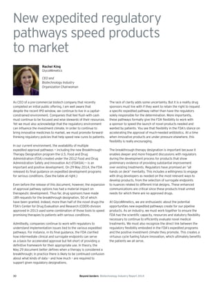 30 Beyond borders Biotechnology Industry Report 2014
New expedited regulatory
pathways speed products
to market
As CEO of a pre-commercial biotech company that recently
completed an initial public offering, I am well aware that
despite the recent IPO window, we continue to live in a capital-
constrained environment. Companies that feel flush with cash
must continue to be focused and wise stewards of their resources.
Yet we must also acknowledge that the regulatory environment
can influence the investment climate. In order to continue to
bring innovative medicines to market, we must promote forward-
thinking regulatory policies that help speed new cures to patients.
In our current environment, the availability of multiple
expedited approval pathways — including the new Breakthrough
Therapy Designation program the U.S. Food and Drug
Administration (FDA) created under the 2012 Food and Drug
Administration Safety and Innovation Act (FDASIA) — is an
important and positive development. On 29 May 2014, the FDA
released its final guidance on expedited development programs
for serious conditions. (See the table at right.)
Even before the release of this document, however, the expansion
of approval pathway options has had a material impact on
therapeutic development. Thus far, drug sponsors have made
189 requests for the breakthrough designation, 50 of which
have been granted. Indeed, more than half of the novel drugs the
FDA’s Center for Drug Evaluation and Research (CDER) division
approved in 2013 used some combination of those tools to speed
promising therapies to patients with serious conditions.
Admittedly, companies continue to work with regulators to
understand implementation issues tied to the various expedited
pathways. For instance, in its final guidance, the FDA clarified
how intermediate clinical and surrogate endpoints can serve
as a basis for accelerated approval but fell short of providing a
definitive framework for their appropriate use. In theory, the
May 29 document better defines when a therapy is considered a
breakthrough; in practice there is likely to be continued confusion
about what kinds of data – and how much – are required to
support given regulatory designations.
The lack of clarity adds some uncertainty. But it is a reality drug
sponsors must live with if they want to retain the right to request
a specific expedited pathway rather than have the regulators
solely responsible for the determination. More importantly,
these pathways formally give the FDA flexibility to work with
a sponsor to speed the launch of novel products needed and
wanted by patients. You see that flexibility in the FDA’s stance on
accelerating the approval of much-needed antibiotics. At a time
when innovative products are under pressure elsewhere, this
flexibility is really encouraging.
The breakthrough therapy designation is important because it
enables deeper and more frequent discussions with regulators
during the development process for products that show
preliminary evidence of providing substantial improvement
over existing treatments. Regulators have promised an “all
hands on deck” mentality. This includes a willingness to engage
with drug developers as needed on the most relevant ways to
develop products, from the selection of surrogate endpoints
to nuances related to different trial designs. These enhanced
communications are critical since these products treat unmet
needs for which there are no approved drugs.
At GlycoMimetics, we are enthusiastic about the potential
opportunities new expedited pathways create for our pipeline
products. As an industry, we must work together to ensure the
FDA has the scientific capacity, resources and statutory flexibility
necessary to continue to efficiently evaluate novel medical
treatments. We must also recognize the direct link between the
regulatory flexibility embodied in the FDA’s expedited programs
and the positive investment climate they promote. This creates a
virtuous cycle fueling future innovation, which ultimately benefits
the patients we all serve.
Rachel King
GlycoMimetics
CEO and
Biotechnology Industry
Organization Chairwoman
 