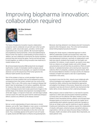 32 Beyond borders Biotechnology Industry Report 2014
Improving biopharma innovation:
collaboration required
Dr. Elias Zerhouni
Sanofi
President, Global R&D
The future of biopharma innovation requires collaboration:
companies need to collaborate not just with each other but with
academics, public and private payers, providers, not-for-profit
organizations and, of course, patients. We must work together,
precompetitively sharing biomarker, clinical and epidemiological
data to further the industry’s understanding of human disease. In
addition, we must collaborate to harmonize the diverse regulatory
practices that exist around the globe. If we do not find new ways
to work together, our ability to bring innovative new medicines to
market remains at risk.
We all know biopharmaceutical R&D productivity has dropped
significantly. In spite of remarkable scientific progress and an
explosion in potential new drug targets, our capacity to translate
advances such as the sequencing of the human genome into
effective health benefits has decreased.
Part of the problem is that our current paradigm treats every
disease as an acute condition that can be explained by primary,
unchanging drivers that remain constant over the course of the
disorder. That’s a very 19th-century way of looking at disease that
doesn’t take full advantage of 21st-century capabilities. We know,
for instance, that what we label multiple sclerosis is actually a
cluster of biological events that include autoimmune triggers in the
earliest stages of the disease and progressive neurodegeneration
at the later stages. Is it logical to treat early- and late-stage multiple
sclerosis exactly the same way given that the underlying biological
defects could be very different as the disease evolves?
Obviously not.
But our current understanding of how to intervene in chronic
diseases, such as MS, Type 2 diabetes or even cancer, is constrained
by our vertically siloed research model, in which findings are
sequentially moved from the laboratory to the clinic to the real
world. Thus, knowledge gleaned at the point of care isn’t easily
or rapidly shared with R&D teams to influence drug development.
Moreover, learnings attained in one disease area don’t necessarily
spread to other therapeutic areas. This is the real translational
divide limiting biopharmaceutical innovation.
Bridging this divide requires a networked approach in which
different stakeholders broadly and prospectively collect and
share different kinds of data with each other. At each step in the
drug development continuum, new kinds of collaborations could
help solve specific problems that broadly hurt the health care
ecosystem. For instance, in early research, we need to move away
from our reliance on surrogate markers and confirm disease
using biomarkers and cell lines that are predictive. Efforts to build
libraries of validated biomarkers and screening tools require the
collective effort of companies, academia and governments. Both
the Innovative Medicine Initiative in Europe and the US’s National
Institutes of Health have played a vital role in spearheading
investment in this arena.
As products move into the clinic, industry must collaborate with
clinical investigators and regulators to develop novel methods
of predictive safety, embracing new biostatistical approaches
and adaptive trial designs in the process. Researchers across the
ecosystem must also join forces to identify new mechanisms that
better define chronic diseases by their underlying etiologies.
When products come to market there is a real need for dynamic
registries to collect data and personalize treatment guidelines.
Currently there are five different TNF-alpha inhibitors on the
market to treat rheumatoid arthritis; patients cycle through these
therapies based on trial and error. We need to do a better job of
understanding which patients respond to particular therapies so
that we can target a priori specific medicines to specific patients.
Creating and maintaining such registries requires the collaboration
of industry with payers, physician groups and patient advocacy
organizations. Until we can reduce the prescribing of ineffective
therapies, health care dollars will be wasted. More importantly, we
waste patients’ time.
 