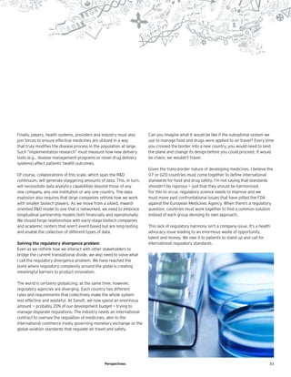 33Perspectives
Finally, payers, health systems, providers and industry must also
join forces to ensure effective medicines are utilized in a way
that truly modifies the disease process in the population at large.
Such “implementation research” must measure how new delivery
tools (e.g., disease management programs or novel drug delivery
systems) affect patients’ health outcomes.
Of course, collaborations of this scale, which span the R&D
continuum, will generate staggering amounts of data. This, in turn,
will necessitate data analytics capabilities beyond those of any
one company, any one institution or any one country. The data
explosion also requires that large companies rethink how we work
with smaller biotech players. As we move from a siloed, inward-
oriented R&D model to one that is networked, we need to embrace
longitudinal partnership models both financially and operationally.
We should forge relationships with early-stage biotech companies
and academic centers that aren’t event-based but are long-lasting
and enable the collection of different types of data.
Solving the regulatory divergence problem
Even as we rethink how we interact with other stakeholders to
bridge the current translational divide, we also need to solve what
I call the regulatory divergence problem. We have reached the
point where regulatory complexity around the globe is creating
meaningful barriers to product innovation.
The world is certainly globalizing; at the same time, however,
regulatory agencies are diverging. Each country has different
rules and requirements that collectively make the whole system
less effective and wasteful. At Sanofi, we now spend an enormous
amount — probably 20% of our development budget — trying to
manage disparate regulations. The industry needs an international
contract to oversee the regulation of medicines, akin to the
international commerce treaty governing monetary exchange or the
global aviation standards that regulate air travel and safety.
Can you imagine what it would be like if the suboptimal system we
use to manage food and drugs were applied to air travel? Every time
you crossed the border into a new country, you would need to land
the plane and change its design before you could proceed. It would
be chaos; we wouldn’t travel.
Given the trans-border nature of developing medicines, I believe the
G7 or G20 countries must come together to define international
standards for food and drug safety. I’m not saying that standards
shouldn’t be rigorous — just that they should be harmonized.
For this to occur, regulatory science needs to improve and we
must move past confrontational issues that have pitted the FDA
against the European Medicines Agency. When there’s a regulatory
question, countries must work together to find a common solution
instead of each group devising its own approach.
This lack of regulatory harmony isn’t a company issue. It’s a health
advocacy issue leading to an enormous waste of opportunity,
talent and money. We owe it to patients to stand up and call for
international regulatory standards.
 