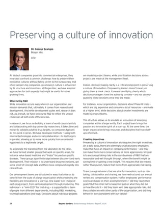 34 Beyond borders Biotechnology Industry Report 2014
Preserving a culture of innovation
Dr. George Scangos
Biogen Idec
CEO
As biotech companies grow into commercial enterprises, they
invariably confront a common challenge: how to preserve their
innovative cultures without falling victim to the bureaucracy that
often hampers big companies. A company’s culture is influenced
by its structure and incentives; at Biogen Idec, we have adopted
approaches for both aspects that might be useful for other
growing firms.
Structuring R&D
While innovation occurs everywhere in our organization, our
mission demands that, ultimately, it comes from research and
development. And while development scales well, research does
not. As a result, we have structured R&D to reflect the unique
challenges at both ends of the process.
In research, we focus on building a team of world-class scientists
and collaborating with top university researchers. It takes time and
money to validate putative drug targets, so companies typically
do this work in series. We have developed methods — using both
internal technologies and external collaboration — to test targets
in parallel, allowing us to move more quickly from an untested
hypothesis to a legitimate target.
To accelerate the transition from the laboratory to the clinic,
we have formed smaller groups that work on specific areas, for
instance value-based medicine and “iHubs” focused on specific
diseases. These groups span the bridge between discovery and early
development. Their mission is to understand drug mechanisms, get
some proof-of-concept data and then move compounds rapidly into
clinical trials.
Our development teams are structured in ways that allow us to
benefit from the scale of a large organization while preserving the
flexibility and innovation of a start-up. One leader is in charge of
each drug project, from early development through marketing. This
individual — a “mini-CEO” for that drug — is supported by a team
of people from different departments, including R&D, marketing,
technical operations and legal. Decisions about individual projects
are made by project teams, while prioritization decisions across
projects are made at the management level.
Indeed, decision-making clarity is a critical component in preserving
a culture of innovation. Empowering leaders doesn’t mean just
giving them a blank check. It means identifying clearly which
decisions managers have the authority to make — and not second-
guessing those decisions once they are made.
For instance, in our organization, decisions about Phase III trials —
which are big, expensive and consume a lot of resources — are made
at a higher level, while decisions about smaller investments are
made by project teams.
This structure allows us to emulate an ecosystem of emerging
companies within a larger entity. Each project team brings the
passion and innovative spirit of a start-up. At the same time, the
larger organization brings resources and discipline that true start-
ups often lack.
Creating incentives
Preserving a culture of innovation also requires the right incentives.
On a daily basis, there are seemingly small decisions employees
make that have an impact on company performance — and they
can make them more conservatively or more aggressively. My goal
is to encourage taking risks in the core business of R&D that are
reasonable and well thought through, where the benefit might be
saving time or gaining a new insight. This requires that we reward,
rather than punish, failure that stems from appropriate risk-taking.
To encourage behaviors that are vital for innovation, such as risk-
taking, collaboration and sharing, we have restructured our annual
review and compensation system. Half of employees’ performance
scores are based on their accomplishments — did they reach their
goals? But the other half is based not just on what they did, but
on how they did it — did they team well, take appropriate risks, did
they collaborate with other parts of the organization, and did they
behave in ways consistent with our values?
 