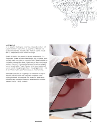 35Perspectives
Looking ahead
As we grow, the challenge of preserving an innovative culture will
become even more pronounced. So far, all of our R&D is in one
location in Cambridge, Massachusetts. The team is small enough
that it’s still possible to know most of the people.
Growth will require the company to become more complex. Our
systems and the way people do their jobs will have to change. When
you have one or two products, the head of every department can be
involved in every decision about those products. When you have six
products, they can’t. Processes that were performed manually will
have to be automated. People who used to manage processes will
have to learn to manage people who are managing processes — and
do so without creating lots of bureaucracy or micromanaging.
I believe that successfully navigating such transitions will require
the same overall principle that has guided our efforts so far:
creating structures and incentives that allow us to preserve the
nimbleness and innovation of start-ups while benefiting from the
scale and rigor of a larger company.
 
