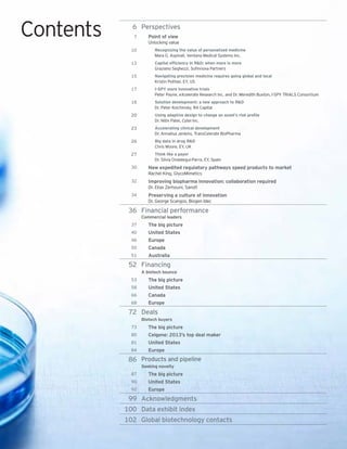 6 Perspectives
7 Point of view
Unlocking value
10 Recognizing the value of personalized medicine
Mara G. Aspinall, Ventana Medical Systems Inc.
13 Capital efficiency in R&D: when more is more
Graziano Seghezzi, Sofinnova Partners
15 Navigating precision medicine requires going global and local
Kristin Pothier, EY, US
17 I-SPY more innovative trials
Peter Payne, eXcelerate Research Inc. and Dr. Meredith Buxton, I-SPY TRIALS Consortium
18 Solution development: a new approach to R&D
Dr. Peter Kolchinsky, RA Capital
20 Using adaptive design to change an asset’s risk profile
Dr. Nitin Patel, Cytel Inc.
23 Accelerating clinical development
Dr. Annalisa Jenkins, TransCelerate BioPharma
26 Big data in drug R&D
Chris Moore, EY, UK
27 Think like a payer
Dr. Silvia Ondategui-Parra, EY, Spain
30 New expedited regulatory pathways speed products to market
Rachel King, GlycoMimetics
32 Improving biopharma innovation: collaboration required
Dr. Elias Zerhouni, Sanofi
34 Preserving a culture of innovation
Dr. George Scangos, Biogen Idec
36 Financial performance
Commercial leaders
37 The big picture
40 United States
46 Europe
50 Canada
51 Australia
52 Financing
A biotech bounce
53 The big picture
58 United States
66 Canada
68 Europe
72 Deals
Biotech buyers
73 The big picture
80 Celgene: 2013’s top deal maker
81 United States
84 Europe
86 Products and pipeline
Seeking novelty
87 The big picture
90 United States
92 Europe
99 Acknowledgments
100 Data exhibit index
102 Global biotechnology contacts
Contents
 