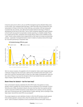 55
In the five years prior to 2013, only six US IPOs managed to tip the US$100 million mark.
In 2013 alone, nine companies beat that figure. More than 50% of the US-based IPO class
had products in Phase II at the time of their offerings, and another 23% had compounds
in pivotal trials. By contrast, over 40% of the European biotechs had drugs in Phase III
development at the time of their IPOs. That so many companies tapped the equity markets
in the US with only proof-of-concept data is hardly surprising. In a healthy market, Phase
II is a sweet spot for IPOs: companies have enough efficacy data to lend credibility to their
“value” stories, while investors see an opportunity for that value to increase as pivotal data
emerge — especially if management teams invest in matters of evidence that set the stage
for a lucrative partnering or acquisition deal.
Still, for venture investors, the appetite in the US market for riskier, earlier-stage assets was
a welcome change from the recent past. Twelve of the 22 biotechs that went public in the
years 2011 and 2012 had lead assets in Phase III or later stages of development, while just
four were in Phase II. Such was the strength of 2013’s bull market that even a preclinical
stage company, Agios Pharmaceuticals, got out.
Boom times for biotech — but for how long?
Even as the biotech industry celebrates the 2013 IPO results, the question on many
people’s minds is whether this strong showing can be sustained for the remainder of 2014.
Since the early 1990s, the biotech industry has seen only five other four-quarter periods
in which more than 30 IPO transactions closed. Based on EY’s analysis, the four quarters
after each of those periods saw a marked decline in public offerings, with an average of 55%
fewer deals. How will this recent IPO run-up compare?
The answer depends on one’s definition of when in 2013 the IPO window actually opened.
If the window opened in January 2013, then the activity seen in the first quarter of
2014 — when 35 biotech companies in the EU and North America went public raising an
US biotechnology IPOs by year
0
1
2
3
4
5
CapitalraisedinIPOs(US$b)
Numberofdeals
Capital raised Number of deals
2000 2001 2002 2003 2004 2005 2006 2007 2008 2009 2010 2011 2012 2013
0
10
20
30
40
50
Source: EY, Capital IQ, BioCentury and VentureSource.
Financing A biotech bounce
 