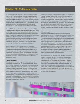 Celgene: 2013’s top deal maker
As a class, big biotechs stepped up their deal-making activities
in 2013. But in terms of volume, monetary size and creativity,
one big biotech stood out: Celgene. In 2013, Celgene formed
nine alliances worth more than US$7 billion, including an option-
based tie-up with newly public cancer stem cell player OncoMed
Pharmaceuticals potentially worth US$3.3 billion and an option
to acquire Acetylon Pharmaceuticals, which has a multiple
myeloma drug in early clinical development, for US$1.2 billion.
From its 2008 alliance with Acceleron Pharma to June 2014,
Celgene has inked 19 option-based agreements with early, mostly
private-stage biotechs, securing access to what it believes are
some of tomorrow’s most promising oncology and immunology
assets. In addition to its alliances with OncoMed Pharmaceuticals
and Acetylon Pharmaceuticals, other notable deals have
included its four other option-to-acquire transactions (VentiRx
Pharmaceuticals, Quanticel Pharmaceuticals, PharmAkea
Therapeutics and Forma Therapeutics) and its broad-based
partnerships with Agios Pharmaceuticals and Epizyme.
While the specifics of each deal are different, Celgene’s
alliances are of a type: in exchange for sizeable up-front cash,
Celgene has received options to many novel programs and in
10 instances, equity. Although these partnerships require the
commitment of substantial capital, Celgene argues these deals
enhance its pipeline optionality, allowing the big biotech to lock
in rights to products at an early — and more cost-effective —
development stage.
Creating optionality
These deals have provided Celgene’s biotech partners with
considerable optionality, too. For starters, the biotechs retain
control of their assets until any options are exercised, ensuring
they can continue to develop the compounds via mechanisms
that are most likely to add value. Moreover, these option deals
often include significant development milestones and commercial
rights, allowing the biotechs to realize additional value as their
partnerships progress. Finally, the up-front cash should not be
underestimated: it provides a lengthy financing runway — a luxury
in the post-financial crisis era — freeing management teams from
short-term fund-raising distractions to focus on building the next
generation of independent biotechs.
And many of Celgene’s partners are well on their way to achieving
this goal. Of the 41 biotechs that completed IPOs in the US in
2013, five had existing partnerships with Celgene and one,
OncoMed Pharmaceuticals, inked an alliance shortly after going
public. (Concert Pharmaceuticals, which went public in early
2014, also has an alliance with the big biotech.) As a group, these
start-ups have all continued to return money to their investors:
share prices of the six companies were up 68% from their list
prices by 30 April 2014, compared with 48% for the 2013 class
as a whole.
Returns on equity
This strong aftermarket performance hasn’t just benefited
Celgene’s biotech partners. The big biotech has benefited as well,
thanks to the equity stakes it holds in five of them: Acceleron,
PTC Therapeutics, Epizyme, OncoMed Pharmaceuticals and Agios
Pharmaceuticals. Based on EY’s estimates, Celgene paid its six
biotech partners nearly US$600 million (in up-front payments
and equity). Based on post-IPO market performance, Celgene’s
equity is now worth at least an estimated US$240 million. Had
Celgene liquidated on 1 June 2014 the shares it had acquired
at the time of its partners’ public offerings — or in the case
of OncoMed, the alliance’s signing — it would have reaped a
sevenfold return on its equity spend. It would also have recouped
40% of the total it spent on up-front payments.
Of course, Celgene has shown no signs of exiting its ownership
positions in any of its partners, and has even doubled down
in three cases, buying additional shares of Acceleron, Agios
Pharmaceuticals and Epizyme in the aftermarket. Celgene’s
continued support ensures its biotech partners are sufficiently
capitalized to weather the vagaries of the public markets as
well as the scientific ups and downs that go hand-in-hand with
biotech R&D. As data emerge about the potential financial benefit
to Celgene from such deals, it may spark other big biotech and
pharma partners to re-examine a deal structure many considered
too risky — and too expensive.
80 Beyond borders Biotechnology Industry Report 2014
 