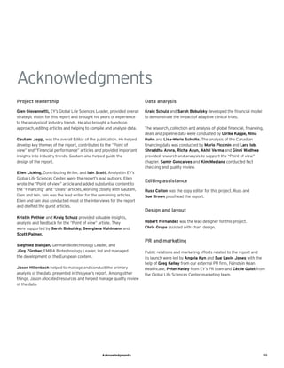 99
Acknowledgments
Acknowledgments
Project leadership
Glen Giovannetti, EY’s Global Life Sciences Leader, provided overall
strategic vision for this report and brought his years of experience
to the analysis of industry trends. He also brought a hands-on
approach, editing articles and helping to compile and analyze data.
Gautam Jaggi, was the overall Editor of the publication. He helped
develop key themes of the report, contributed to the “Point of
view” and “Financial performance” articles and provided important
insights into industry trends. Gautam also helped guide the
design of the report.
Ellen Licking, Contributing Writer, and Iain Scott, Analyst in EY’s
Global Life Sciences Center, were the report’s lead authors. Ellen
wrote the “Point of view” article and added substantial content to
the “Financing” and “Deals” articles, working closely with Gautam,
Glen and Iain. Iain was the lead writer for the remaining articles.
Ellen and Iain also conducted most of the interviews for the report
and drafted the guest articles.
Kristin Pothier and Kraig Schulz provided valuable insights,
analysis and feedback for the “Point of view” article. They
were supported by Sarah Bobulsky, Georgiana Kuhlmann and
Scott Palmer.
Siegfried Bialojan, German Biotechnology Leader, and
Jürg Zürcher, EMEIA Biotechnology Leader, led and managed
the development of the European content.
Jason Hillenbach helped to manage and conduct the primary
analysis of the data presented in this year’s report. Among other
things, Jason allocated resources and helped manage quality review
of the data.
Data analysis
Kraig Schulz and Sarah Bobulsky developed the financial model
to demonstrate the impact of adaptive clinical trials.
The research, collection and analysis of global financial, financing,
deals and pipeline data were conducted by Ulrike Kappe, Nina
Hahn and Lisa-Marie Schulte. The analysis of the Canadian
financing data was conducted by Mario Piccinin and Lara Iob.
Shraddha Arora, Richa Arun, Akhil Verma and Ginni Wadhwa
provided research and analysis to support the “Point of view”
chapter. Samir Goncalves and Kim Medland conducted fact
checking and quality review.
Editing assistance
Russ Colton was the copy editor for this project. Russ and
Sue Brown proofread the report.
Design and layout
Robert Fernandez was the lead designer for this project.
Chris Grapa assisted with chart design.
PR and marketing
Public relations and marketing efforts related to the report and
its launch were led by Angela Kyn and Sue Lavin Jones with the
help of Greg Kelley from our external PR firm, Feinstein Kean
Healthcare, Peter Kelley from EY’s PR team and Cécile Guiot from
the Global Life Sciences Center marketing team.
 