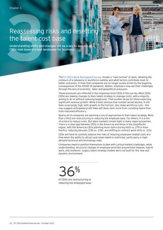 10 | EY CEO Outlook Pulse Survey — October 2023
3
Chapter 3
Reassessing risks and resetting
the talent cost base
Understanding shifts and changes will be a key to success as
CEOs look toward a new landscape for business.
The EY 2023 Work Reimagined Survey reveals a “next normal” of work, detailing the
contours of a rebalance in workforce realities and what factors contribute most to
better outcomes. It finds that companies are no longer purely driven by the lingering
consequences of the COVID-19 pandemic. Rather, employers now see their challenges
through the lens of economic, labor and geopolitical pressures.
These pressures are reflected in the responses from CEOs in this survey. Most CEOs
(93%) are making changes to their talent strategy to manage costs, with a majority
aiming to do so without reducing headcount. That number drops for those expecting
significant revenue growth. While it feels obvious that number would decline, it still
feels surprisingly high; with growth on the horizon, why make workforce cuts – this
may suggest anticipated profit hikes will likely stem more from curtailing talent than
from improved efficiency.
Nearly all of companies are planning a mix of approaches to their talent strategy. More
than a third are restructuring or reducing the employee base. For others, it is a mix
of actions to reduce costs. But labor markets remain tight in many major economies.
There is a clear gap between CEOs in the Americas and those in the Asia-Pacific
region, with the Americas CEOs planning more restructuring (42% vs. 27% in Asia-
Pacific), reducing bonuses (33% vs. 23%), and shifting to contract work (41% vs. 31%).
CEOs will have to carefully balance the risks of reducing employee-related costs at a
time when the ability to attract and retain talent is restricted, particularly in high-
demand technical and technology roles.
Companies need to position themselves to deal with cyclical market challenges, while
understanding structural changes in employee priorities around total rewards, hybrid
work, and resilience. Legacy talent strategy models were not built for this new and
dynamic environment.
36%
of CEOs are restructuring or
reducing the employee base.
 