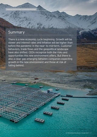 Summary
There is a new economic cycle beginning. Growth will be
slower and interest rates and inflation will be higher than
before the pandemic in the near- to mid-term. Customer
behaviors, trade flows and the geopolitical landscape
have also shifted. CEOs recognize both the risks and
opportunities this new environment offers. But there is
also a clear gap emerging between companies expecting
growth in the new environment and those at risk of
falling behind.
EY CEO Outlook Pulse Survey — October 2023 | 17
Investing now for a clear competitive advantage
 