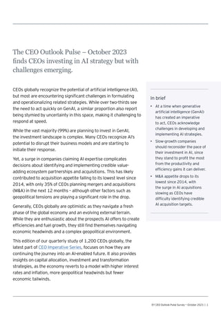 EY CEO Outlook Pulse Survey — October 2023 | 1
The CEO Outlook Pulse – October 2023
finds CEOs investing in AI strategy but with
challenges emerging.
CEOs globally recognize the potential of artificial intelligence (AI),
but most are encountering significant challenges in formulating
and operationalizing related strategies. While over two-thirds see
the need to act quickly on GenAI, a similar proportion also report
being stymied by uncertainty in this space, making it challenging to
respond at speed.
While the vast majority (99%) are planning to invest in GenAI,
the investment landscape is complex. Many CEOs recognize AI’s
potential to disrupt their business models and are starting to
initiate their response.
Yet, a surge in companies claiming AI expertise complicates
decisions about identifying and implementing credible value-
adding ecosystem partnerships and acquisitions. This has likely
contributed to acquisition appetite falling to its lowest level since
2014, with only 35% of CEOs planning mergers and acquisitions
(MA) in the next 12 months – although other factors such as
geopolitical tensions are playing a significant role in the drop.
Generally, CEOs globally are optimistic as they navigate a fresh
phase of the global economy and an evolving external terrain.
While they are enthusiastic about the prospects AI offers to create
efficiencies and fuel growth, they still find themselves navigating
economic headwinds and a complex geopolitical environment.
This edition of our quarterly study of 1,200 CEOs globally, the
latest part of CEO Imperative Series, focuses on how they are
continuing the journey into an AI-enabled future. It also provides
insights on capital allocation, investment and transformation
strategies, as the economy reverts to a model with higher interest
rates and inflation, more geopolitical headwinds but fewer
economic tailwinds.
In brief
• At a time when generative
artificial intelligence (GenAI)
has created an imperative
to act, CEOs acknowledge
challenges in developing and
implementing AI strategies.
• Slow-growth companies
should reconsider the pace of
their investment in AI, since
they stand to profit the most
from the productivity and
efficiency gains it can deliver.
• MA appetite drops to its
lowest since 2014, with
the surge in AI acquisitions
slowing as CEOs have
difficulty identifying credible
AI acquisition targets.
 