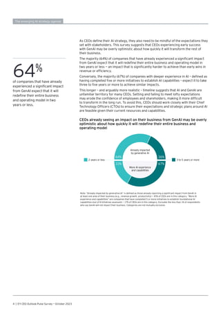 CEOs already seeing an impact on their business from GenAI may be overly
optimistic about how quickly it will redefine their entire business and
operating model
Note: “Already impacted by generative AI” is defined as those already reporting a significant impact from GenAI in
at least one area of their business (e.g., revenue growth, productivity) — 45% of CEOs are in this category. “More AI
experience and capabilities” are companies that have completed 5 or more initiatives to establish foundational AI
capabilities (out of 8 initiatives assessed) — 17% of CEOs are in this category. Excludes the less than 1% of respondents
who say GenAI will not impact their business. Categories are not mutually exclusive.
2 years or less 3 to 5 years or more
32
32+
+
18
18
+
I
17
17
+
+
33
33
+
I
Already impacted
by generative AI
More AI experience
and capabilities
64%
33%
36%
67%
4 | EY CEO Outlook Pulse Survey — October 2023
As CEOs define their AI strategy, they also need to be mindful of the expectations they
set with stakeholders. This survey suggests that CEOs experiencing early success
with GenAI may be overly optimistic about how quickly it will transform the rest of
their business.
The majority (64%) of companies that have already experienced a significant impact
from GenAI expect that it will redefine their entire business and operating model in
two years or less — an impact that is significantly harder to achieve than early wins in
revenue or efficiency.
Conversely, the majority (67%) of companies with deeper experience in AI – defined as
having completed five or more initiatives to establish AI capabilities – expect it to take
three to five years or more to achieve similar impacts.
This longer – and arguably more realistic – timeline suggests that AI and GenAI are
unfamiliar territory for many CEOs. Setting and failing to meet lofty expectations
may erode the confidence of employees and shareholders, making it more difficult
to transform in the long run. To avoid this, CEOs should work closely with their Chief
Technology Officers (CTOs) to ensure their expectations and strategic plans around AI
are feasible given their current resources and capabilities.
The emerging AI strategy agenda
64%
of companies that have already
experienced a significant impact
from GenAI expect that it will
redefine their entire business
and operating model in two
years or less.
 