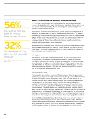 08
Value-creation levers are becoming more standardized
PE’s shift toward driving more organic revenue growth has been achieved through an
increased standardization of the way in which it manages its portfolio. Value-creation levers
have become more systematized as PE firms increasingly look to steer strategies into
individual portfolio company situations.
However, there are further improvements to the systems and processes adopted by PE to
ensure that all available levers are used for optimal company performance. Our research
has shown that firms now use robust monitoring frameworks to ensure all stakeholders are
aligned, building on the incentive model that PE’s unique form of active ownership brings.
The key areas of strategy, value drivers, governance and risk management are under
constant review by PE owners, with scorecard measurement metrics and performance
measures now standard practice across the portfolio.
While PE firms have made great strides to standardize, those firms with multiple deal teams
still struggle with unifying their best practices. This will remain an area of focus for firms
in the future. It is clear that more standardization will lead to more effective leveraging of
best practices and more consistent results.
100-day plans
Over the years we have been conducting these studies, we have found evidence of an
increasing use of 100-day plans to drive through fundamental changes to companies
from day one of an investment. Indeed, our latest PE Global Capital Confidence Barometer
demonstrates that these plans are a vital tool in setting portfolio companies on a growth
path. It found that the majority of respondents (56%) focused 100-day plans on revenue
enhancement initiatives, with 32% saying they used them for cash-generation initiatives.
Only 3% of respondents reported not using them.
Operating partners model
Previous studies have also found evidence of PE’s increasing use of operating partners to
identify areas for improvement and to support companies through a period of transformation,
as well as to strengthen portfolio management teams. These are trends that are set to
continue — our most recent analysis shows that, overall, 40% of the deals that we analyzed
involved operating partners in some capacity. Often this is to augment management
capabilities throughout the holding period, but also to provide specific expertise in areas
such as human resources, supply chain or IT infrastructure. Deals that employed operating
partners exhibited a modest increase in their average equity multiples compared to those
where they were not used. Qualitatively, however, there is a need for operating partners to be
present during the entire life cycle of the business. By involving operating partners from the
due diligence phase through to the exit phase, PE firms are providing an additional resource
to complement their management teams and assist in effectively carrying out key initiatives.
Our recent PE Global Capital Confidence Barometer points to an even greater emphasis on
the operating partner model going forward. It found that over three-quarters of PE firms
viewed increasing their operating partner and portfolio management resources to boost their
sector expertise as an important area of focus. Deploying operating partners and adding to
portfolio management teams for functional and regional expertise were not far behind.
56%of respondents
focused their 100-day
plans on revenue
enhancement initiatives
32%of respondents
said they used 100-day
plans for cash-generation
initiatives
Source: PE Global Capital Confidence Barometer,
May 2013, EY
 