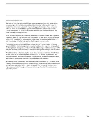 09Clear direction, focused vision  How do private equity investors create value? A study of 2011–12 North American exits
Getting management right
Our findings show that getting the CEO and senior management team right at the outset,
versus changing during the investment, translated into better outcomes. It is one of the
most critical elements in successfully implementing growth strategies. Those companies
achieved almost double the EBITDA growth of other PE-backed companies that had to
change management for course correction and benefited from shorter hold periods and
better-than-average equity multiple.
In the portfolio companies we studied, the highest EBITDA growth (23.4%) was achieved in
companies where the CEO was replaced at the outset of the deal. When PE firms backed the
existing CEO throughout the holding period (44%), these companies grew EBITDA by 17% —
but, interestingly, with a higher proportion due to organic revenue growth.
Portfolio companies in which the CEO was replaced during PE ownership saw the slowest
growth at 8.9%. It also took a significant amount of additional time to get the company back
on the right track — hold periods for deals where the CEO changed midstream averaged 4.7 to
5.8 years, markedly longer than the 3.4 years where management was right from the outset.
Anecdotal evidence gathered during the course of our research corroborates these findings.
In deals where PE houses misjudged the capability of a CEO or other key member of the
management team, respondents repeatedly commented that replacing management swiftly
and efficiently was essential to getting a company back on the right track.
As the ability of the management team is such a critical component of PE’s success in value
creation, PE investors have become far more systematic in the way they assess management
strengths and weaknesses before a deal is completed. They increasingly employ a more
rigorous assessment of management and complete comprehensive reference checks as
part of the process.
 