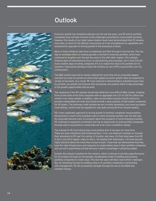 14  
Outlook
Economic growth has remained subdued over the last few years, and PE and its portfolio
companies have not been immune to the challenges presented by a low-growth economy.
However, the results of our latest value-creation study have demonstrated that PE remains
more than a match for the difficult environment as it has strengthened its capabilities and
sharpened its approach to driving growth in the businesses it backs.
Many of these initiatives take time to implement and filter through to the top line. This has
had an inevitable effect on holding periods in the North American portfolio, which have
continued to lengthen over the last few years in line with other regions. PE is already
showing signs of intensifying its focus on exit planning and processes, yet it must find still
more creative ways of exiting companies if it is to realize the value in its portfolio for its
investors. Clearing the backlog of exits will certainly be one of PE’s top priorities over the
coming years.
The MA market looks set to remain subdued for some time yet as corporates appear
reluctant to invest for growth at a time when global economic growth rates are expected to
remain at low levels. As a result, PE must continue to demonstrate to potential buyers how
its portfolio can benefit and improve their businesses and position them to take advantage
of the growth opportunities that do exist.
The reopening of the IPO window should help offset the more difficult MA market, enabling
firms to exit some of the 539 companies with an aggregate entry EV of US$741 billion that
remain in our study sample. In addition, sales via secondary buyouts should continue to
provide a dependable exit route and should provide a large quantity of high-quality companies
for PE buyers. The improved credit markets we are currently witnessing, plus some successful
fund-raisings, confirm that the appetite for new deals among PE firms remains healthy.
PE’s more systematic approach to driving growth in portfolio companies should position
the business to react to the slowdown seen in some emerging markets over the last year.
As corporates become more circumspect about the prospects of some emerging markets,
PE continues to expand its investment and has an opportunity to build portfolio companies
through add-on acquisitions in what looks set to be a less competitive market.
The outlook for PE fund-raising looks more positive than it has been for some time.
There are many indications that limited partners (LPs) are looking to maintain or increase
their allocations to PE over the coming 12 months, and many LPs that shied away from PE
in 2011 and 2012 appear ready to return. Yet despite their enthusiasm, LPs have become
highly selective about the funds they choose to back. Those that can demonstrate that they
have the right infrastructure and resources to create lasting value in their portfolio companies
and can exit in good times and bad will have a distinct advantage in attracting capital.
Overall, the outlook is positive for the industry, which continues to provide outperformance
for its investors through an increasingly standardized model of building and growing
portfolio companies to create value. The next few years will likely raise further challenges.
But, by remaining focused on building value in its portfolio companies in partnership
with management, PE will successfully navigate through the sea of inevitable and
constant change.
 