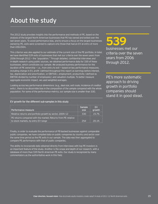 15Clear direction, focused vision  How do private equity investors create value? A study of 2011–12 North American exits
About the study
The 2012 study provides insights into the performance and methods of PE, based on the
analysis of the largest North American businesses that PE has owned and exited over the
last seven years. To avoid performance bias, and to ensure a focus on the largest businesses
owned by PE, exits were screened to capture only those that had an EV at entry of more
than US$150m.
This criterion was also applied to our estimate of the current size of the PE portfolio. In total,
we have identified 539 exits of businesses that met our criteria over the seven years from
2006 through 2012 — the “population.” Through detailed, confidential interviews and
in-depth research using public sources, we obtained performance data for 330 of these
businesses, which constitutes our sample. We analyzed business performance for the
duration of PE ownership — i.e., from entry to exit — based on key performance measures,
including change in EV, profit (defined throughout this report as earnings before interest,
tax, depreciation and amortization, or EBITDA), employment, productivity (defined as
EBITDA divided by number of employees) and valuation multiple. To better measure
aggregate economic impact, we used weighted averages.
Looking across key performance dimensions (e.g., deal size, exit route, incidence of creditor
exits), there is no discernible bias in the composition of the sample compared with the whole
population. For some of the performance metrics, our sample size is smaller than 330.
EV growth for the different sub-samples in this study
Performance measure
Sample
size
EV
growth
Relative returns and portfolio growth by sector, 2005–12 330 15.7%
PE returns compared with the market; Returns from PE relative
to stock markets, by entry EV range 254 20.1%
Finally, in order to evaluate the performance of PE-backed businesses against comparable
public companies, we have compiled data on public companies by country and sector over
the same time period as the PE exits in our sample. The data was then aggregated to
compare PE performance with that of public companies.
The ability to incorporate data obtained directly from interviews with top PE investors is
an important feature of the study. Another is the scope and depth of our research, with a
database of more than 539 North American PE exits. Our study is recognized by many
commentators as the authoritative work in this field.
PE’s more systematic
approach to driving
growth in portfolio
companies should
stand it in good stead.
539businesses met our
criteria over the seven
years from 2006
through 2012.
 