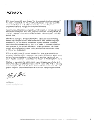 01Clear direction, focused vision  How do private equity investors create value? A study of 2011–12 North American exits
Foreword
EY is pleased to present its latest study on “How do private equity investors create value?”
The North American study, now in its seventh year, builds upon our previous research to
demonstrate that private equity (PE) investors continue to successfully create
outperformance through strategic and operational improvements.
As optimism about the global economy continues to develop, driven by improved prospects
for economic growth (albeit at low rates), corporate earnings and availability of credit, the
years 2011 and 2012 have seen exits reach some of their highest levels since our studies
began in 2006.
While this has been a great development for PE firms and would seem to set the stage
for more exit activity, the results of our study indicate that many firms are using longer
hold periods to turn their attention to operational focus and are keen to couple their
value-creation techniques with the right timing of the market. PE firms have shifted from
their initial focus on cost-cutting to having a more comprehensive tool kit that includes
strategic alignment focused on revenue growth, operational improvements and a model
of efficiency and standardization.
PE firms are using this tool kit to ensure that their efforts at the outset are disciplined,
coordinated and efficient. Using this approach, PEs have been able to identify growth markets
and areas for product development, make fundamental operational improvements and
ensure all parties work toward a successful exit from the start, all while driving higher returns.
PE’s focus on value creation has solidified its role in generating good returns for the North
American-based businesses it backs. As we move into the second half of 2013, we are seeing
an improvement in exit markets. PE will make the most of the opportunity to sell high-quality
portfolio companies as it swims forward through an uncertain, yet improving environment.
Jeff Bunder
Global Private Equity Leader
 