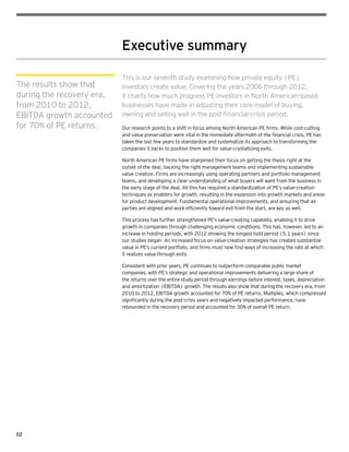02
Executive summary
This is our seventh study examining how private equity (PE)
investors create value. Covering the years 2006 through 2012,
it charts how much progress PE investors in North American-based
businesses have made in adjusting their core model of buying,
owning and selling well in the post-financial-crisis period.
Our research points to a shift in focus among North American PE firms. While cost-cutting
and value preservation were vital in the immediate aftermath of the financial crisis, PE has
taken the last few years to standardize and systematize its approach to transforming the
companies it backs to position them well for value-crystallizing exits.
North American PE firms have sharpened their focus on getting the thesis right at the
outset of the deal, backing the right management teams and implementing sustainable
value creation. Firms are increasingly using operating partners and portfolio management
teams, and developing a clear understanding of what buyers will want from the business in
the early stage of the deal. All this has required a standardization of PE’s value-creation
techniques as enablers for growth, resulting in the expansion into growth markets and areas
for product development. Fundamental operational improvements, and ensuring that all
parties are aligned and work efficiently toward exit from the start, are key as well.
This process has further strengthened PE’s value-creating capability, enabling it to drive
growth in companies through challenging economic conditions. This has, however, led to an
increase in holding periods, with 2012 showing the longest hold period (5.1 years) since
our studies began. An increased focus on value-creation strategies has created substantial
value in PE’s current portfolio, and firms must now find ways of increasing the rate at which
it realizes value through exits.
Consistent with prior years, PE continues to outperform comparable public market
companies, with PE’s strategic and operational improvements delivering a large share of
the returns over the entire study period through earnings before interest, taxes, depreciation
and amortization (EBITDA) growth. The results also show that during the recovery era, from
2010 to 2012, EBITDA growth accounted for 70% of PE returns. Multiples, which compressed
significantly during the post-crisis years and negatively impacted performance, have
rebounded in the recovery period and accounted for 30% of overall PE return.
The results show that
during the recovery era,
from 2010 to 2012,
EBITDA growth accounted
for 70% of PE returns.
 