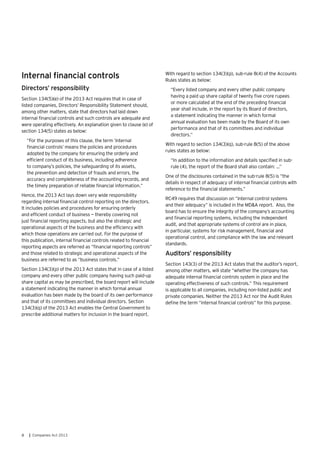 8 | Companies Act 2013
Internal financial controls
Directors’ responsibility
Section 134(5)(e) of the 2013 Act requires that in case of
listed companies, Directors’ Responsibility Statement should,
among other matters, state that directors had laid down
internal financial controls and such controls are adequate and
were operating effectively. An explanation given to clause (e) of
section 134(5) states as below:
“For the purposes of this clause, the term ‘internal
financial controls’ means the policies and procedures
adopted by the company for ensuring the orderly and
efficient conduct of its business, including adherence
to company’s policies, the safeguarding of its assets,
the prevention and detection of frauds and errors, the
accuracy and completeness of the accounting records, and
the timely preparation of reliable financial information.”
Hence, the 2013 Act lays down very wide responsibility
regarding internal financial control reporting on the directors.
It includes policies and procedures for ensuring orderly
and efficient conduct of business — thereby covering not
just financial reporting aspects, but also the strategic and
operational aspects of the business and the efficiency with
which those operations are carried out. For the purpose of
this publication, internal financial controls related to financial
reporting aspects are referred as “financial reporting controls”
and those related to strategic and operational aspects of the
business are referred to as “business controls.”
Section 134(3)(p) of the 2013 Act states that in case of a listed
company and every other public company having such paid-up
share capital as may be prescribed, the board report will include
a statement indicating the manner in which formal annual
evaluation has been made by the board of its own performance
and that of its committees and individual directors. Section
134(3)(q) of the 2013 Act enables the Central Government to
prescribe additional matters for inclusion in the board report.
With regard to section 134(3)(p), sub-rule 8(4) of the Accounts
Rules states as below:
“Every listed company and every other public company
having a paid up share capital of twenty five crore rupees
or more calculated at the end of the preceding financial
year shall include, in the report by its Board of directors,
a statement indicating the manner in which formal
annual evaluation has been made by the Board of its own
performance and that of its committees and individual
directors.”
With regard to section 134(3)(q), sub-rule 8(5) of the above
rules states as below:
“In addition to the information and details specified in sub-
rule (4), the report of the Board shall also contain: …”
One of the disclosures contained in the sub-rule 8(5) is “the
details in respect of adequacy of internal financial controls with
reference to the financial statements.”
RC49 requires that discussion on “internal control systems
and their adequacy” is included in the MD&A report. Also, the
board has to ensure the integrity of the company’s accounting
and financial reporting systems, including the independent
audit, and that appropriate systems of control are in place,
in particular, systems for risk management, financial and
operational control, and compliance with the law and relevant
standards.
Auditors’ responsibility
Section 143(3) of the 2013 Act states that the auditor’s report,
among other matters, will state “whether the company has
adequate internal financial controls system in place and the
operating effectiveness of such controls.” This requirement
is applicable to all companies, including non-listed public and
private companies. Neither the 2013 Act nor the Audit Rules
define the term “internal financial controls” for this purpose.
 