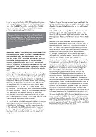 10 | Companies Act 2013
It may be appropriate for the MCA/ ICAI to address this issue.
Until such guidance or clarification is provided, our preferred
view is that the 2013 Act and the Accounts Rules should be
read harmoniously so that there is no conflict. Hence, our
preferred approach is to apply the first view.
The term “internal financial controls” is not explained in the
context of auditors’ reporting responsibility. What is the scope
of auditors’ responsibility for reporting on internal financial
controls?
In the 2013 Act, the meaning of the term “internal financial
controls” is given only in the explanation to section 134(5)
clause (e). The explanation begins with the use of words “for
the purposes of this clause” and assigns a wider meaning to the
term.
One view is that in the absence of any other definition/
explanation, the explanation to clause (e) in section 134(5) is
relevant for deciding the auditors’ reporting responsibility as
well. This implies that an auditor needs to report on internal
financial controls relating not only to the financial statements,
but also other matters such as policies and procedures
for ensuring orderly and efficient conduct of business and
safeguarding of assets, i.e., auditors’ reporting includes both
financial reporting controls and business controls.
The second view is that before using the explanation given for
the purposes of a particular section for interpreting another
section, one needs to look at the context. The directors of a
company are responsible for overseeing all aspects relating
to functioning of a company. Hence, wider meaning of the
term ‘internal financial controls’ in the context of their
responsibility may be somewhat justified. However, the
auditors’ responsibility is only with regard to reporting on
financial statements and matters connected therewith. An
auditor is typically not expected to look into or comment on
strategic and operational business decisions, including whether
management is running business efficiently. In many cases, an
auditor may not have sufficient knowledge/expertise to do so.
Basis this, the proponents of this view suggest that the auditor
is required to comment only about adequacy/existence and
operating effectiveness of internal financial controls pertaining
to financial statements, i.e., financial reporting controls only.
We understand that the ICAI is developing guidance on various
issues arising from the 2013 Act, including the framework on
auditors’ responsibility to report on internal financial controls.
Until such guidance or clarification is provided by the ICAI, our
preferred approach is to apply the second view. We expect that
the ICAI may clarify the same in due course.
Subsequent issues concerning internal financial control
are discussed assuming that the first view is accepted
on this matter. If this is not the case, views on the
subsequent issues may need to be reconsidered.
Reference is drawn to sub-rules 8(4) and 8(5) of the Accounts
Rules as reproduced above. Sub-rule 8(4) deals with annual
evaluation of the board, and is applicable to listed and
specified class of public companies. Sub-rule 8(5) prescribes
other matters, including comment on internal financial
controls, to be included in the board report. Sub-rule 8(5)
starts by stating that “in addition to matters prescribed under
sub-rule 8(4).” Does it mean that the requirements under sub-
rule 8(5) apply only to companies prescribed in the sub-rule
8(4)?
Sub-rule 8(5) of the Accounts Rules is worded in a confusing
manner. One view is that by drawing reference, its applicability
is restricted only to companies mentioned in the sub-rule 8(4),
i.e., listed companies and public companies having paid-up
share capital of `25 crore or more at the end of the preceding
financial year. The second view is that sub-rule 8(4) and 8(5)
are independent and have been issued in the context of two
different sections, i.e., section 134(3)(p) and section 134(3)
(q), of the 2013 Act, respectively. Whilst the first section refers
to “class of companies”; there is no such reference in the latter.
Also, the sub-rule 8(5) does not state that its applicability is
restricted only to companies mentioned in the sub-rule 8(4).
Hence, the requirements covered under the sub-rule 8(5) apply
to all companies, including private companies.
We expect that the MCA/ICAI may provide guidance on various
issues regarding internal financial control reporting. Until
any guidance or clarification is provided, our understanding
is that sub-rule 8(4) and 8(5) are independent. Hence, our
preferred approach is to apply the second view on this issue,
i.e., requirements covered under sub-rule 8(5) apply to all
companies.
 