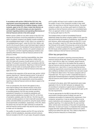 11Beginning of a new era |
In accordance with section 129(4) of the 2013 Act, the
requirement concerning preparation, adoption and audit
of the financial statements of a holding company, mutatis
mutandis, apply to the CFS. Does it mean that directors as
well as auditor of a parent company are also required to
comment regarding existence and operating effectiveness of
internal financial controls in the entire group?
Neither section 129(4) nor any other section of the 2013 Act
requires the provisions concerning preparation of the board
report of a parent company to be applied, mutatis mutandis, to
the consolidated board report. In fact, there is no concept of a
“consolidated board report” under the 2013 Act. Rather, sub-
rule 8 in the Accounts Rules is clear that board report needs to
be prepared based on the standalone financial statements of a
company. Considering this, directors of a parent company are
not required to comment regarding adequacy/ existence and
operating effectiveness of internal financial controls for the
group as a whole.
With regard to auditors’ reporting responsibilities, two views
seem possible. The first view is that section 129(4) of the
2013 Act deals with issuance of audit opinion on the CFS, i.e.,
whether CFS present true and fair view in accordance with the
applicable accounting standards. Reporting on internal financial
control is not the same as issuing audit opinion on the CFS.
Hence, auditors’ reporting on internal financial control does not
apply to the CFS.
According to the supporters of the second view, section 143(3)
requires reporting on “internal financial control” to be part of
the auditors’ report. Hence, section 129(4) read with section
143(3) indicates that the requirements concerning auditors’
reporting on internal financial control are likely to apply to the
CFS as well.
From our perspective, the second view appears to be a
more logical reading of the relevant sections of the 2013
Act. However, the final decision rests with the MCA/ ICAI.
In providing guidance, the ICAI may consider providing
exemptions/ relaxations for immaterial subsidiaries and
newly acquired subsidiaries included in the CFS, on the lines
of exemption available under the SOX Act. The ICAI may also
consider providing guidance on how to deal with associates and
jointly controlled entities accounted for using the equity method
and proportionate consolidation, respectively, in the CFS, where
the parent may not have the right/ authority to evaluate the
internal financial controls and/or may lack the access necessary
to make such an evaluation.
The auditor of a parent company and the CFS may not be the
auditor of all the subsidiaries, associates and joint ventures
that are included in the CFS. In such cases, the parent company
and its auditor will have to put a system in place whereby
the auditor of each of the component includes in their audit
report, the reporting on internal financial controls. The parent
company’s auditor can use these audit reports to finalize the
reporting on internal financial controls on a consolidated basis.
This is an approach similar to what is currently being followed
for issuing audit report on the CFS.
The Guidance Note on Audit of Consolidated Financial
Statements allows the parent company auditor to rely upon the
work performed by the auditors of subsidiaries, associates and
joint ventures, while issuing audit opinion on the CFS. In such
cases, the auditors’ report on CFS may draw attention to the
fact that part of the audit of the group was carried out by other
auditor(s). To avoid any potential issue, it is suggested that
the ICAI issues similar guidance for reporting by auditors on
matters relating to internal financial controls also.
Other key perspectives
The director’s and auditor’s reporting concerning internal
financial controls will be with respect to periods commencing
from 1 April 2014 or after. For a company, whose financial
year begins on 1 April 2014, this implies that the system of
internal financial controls should be in place and be operating
effectively from 1 April 2014. It may be noted that sections
containing requirements concerning internal financial controls
were notified on 26 March 2014 and the final rules were issued
on 27 March/31 March 2014. This leaves companies with an
impossible task. This issue is further complicated because an
appropriate framework/guidance regarding implementation of
internal financial control system and reporting thereon is not
yet issued.
In contrast to the above, when SOX requirements were made
applicable in the US, the SEC had given an adequate time
for providing (i) companies an opportunity to complete the
preparatory work, and (ii) auditors an opportunity to gear up for
the new requirements.
It may be appropriate for the MCA to deal with this issue
and provide a transition period of atleast one year for
companies and auditors to implement this requirement. From
companies’ perspective, it may be noted that there can be
severe implications and consequences, including, modified/
qualified reporting, if it is observed after the year-end that
either controls were not existing or they were not operating
effectively. To avoid such issues, it is imperative that companies
engage with their auditors/professional advisors for control
testing much before the year-end. This is likely to help them in
taking corrective measures on a timely basis.
 