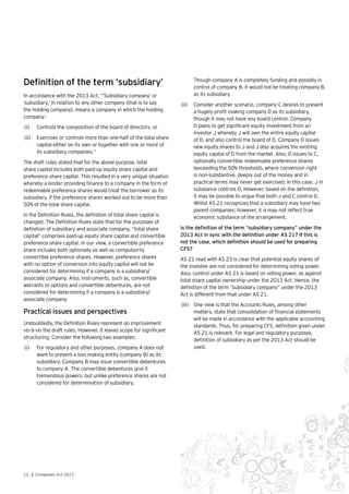 12 | Companies Act 2013
Definition of the term ‘subsidiary’
In accordance with the 2013 Act, “’Subsidiary company’ or
‘subsidiary,’ in relation to any other company (that is to say
the holding company), means a company in which the holding
company:
(i)	 Controls the composition of the board of directors, or
(ii)	 Exercises or controls more than one-half of the total share
capital either on its own or together with one or more of
its subsidiary companies.”
The draft rules stated that for the above purpose, total
share capital includes both paid-up equity share capital and
preference share capital. This resulted in a very unique situation
whereby a lender providing finance to a company in the form of
redeemable preference shares would treat the borrower as its
subsidiary, if the preference shares worked out to be more than
50% of the total share capital.
In the Definition Rules, the definition of total share capital is
changed. The Definition Rules state that for the purposes of
definition of subsidiary and associate company, “total share
capital” comprises paid-up equity share capital and convertible
preference share capital. In our view, a convertible preference
share includes both optionally as well as compulsorily
convertible preference shares. However, preference shares
with no option of conversion into equity capital will not be
considered for determining if a company is a subsidiary/
associate company. Also, instruments, such as, convertible
warrants or options and convertible debentures, are not
considered for determining if a company is a subsidiary/
associate company.
Practical issues and perspectives
Undoubtedly, the Definition Rules represent an improvement
vis-à-vis the draft rules. However, it leaves scope for significant
structuring. Consider the following two examples:
(i)	 	For regulatory and other purposes, company A does not
want to present a loss making entity (company B) as its
subsidiary. Company B may issue convertible debentures
to company A. The convertible debentures give it
tremendous powers, but unlike preference shares are not
considered for determination of subsidiary.
	 Though company A is completely funding and possibly in
control of company B, it would not be treating company B,
as its subsidiary.
(ii)	 Consider another scenario, company C desires to present
a hugely profit making company D as its subsidiary,
though it may not have any board control. Company
D plans to get significant equity investment from an
investor J whereby J will own the entire equity capital
of D, and also control the board of D. Company D issues
new equity shares to J and J also acquires the existing
equity capital of D from the market. Also, D issues to C,
optionally convertible redeemable preference shares
(exceeding the 50% threshold), where conversion right
is non-substantive, deeply out of the money and in
practical terms may never get exercised. In this case, J in
substance controls D. However, based on the definition,
it may be possible to argue that both J and C control D.
Whilst AS 21 recognizes that a subsidiary may have two
parent companies; however, it is may not reflect true
economic substance of the arrangement.
Is the definition of the term “subsidiary company” under the
2013 Act in sync with the definition under AS 21? If this is
not the case, which definition should be used for preparing
CFS?
AS 21 read with AS 23 is clear that potential equity shares of
the investee are not considered for determining voting power.
Also, control under AS 21 is based on voting power, as against
total share capital ownership under the 2013 Act. Hence, the
definition of the term “subsidiary company” under the 2013
Act is different from that under AS 21.
(iii)	 One view is that the Accounts Rules, among other
matters, state that consolidation of financial statements
will be made in accordance with the applicable accounting
standards. Thus, for preparing CFS, definition given under
AS 21 is relevant. For legal and regulatory purposes,
definition of subsidiary as per the 2013 Act should be
used.
 