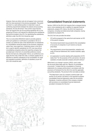 13Beginning of a new era |
However, there are others who do not appear to be convinced
with the view expressed in the previous paragraph. They point
out that it is a well settled position in India that in case of
conflicting requirements between the statute and accounting
standards, the law will prevail. They further argue that the
final rule requires the use of accounting standards (AS 21) for
preparing CFS but is not relevant for identifying the subsidiaries
that will be included in the CFS. For identifying the subsidiaries,
definition under the 2013 Act should be used.
This is an area where MCA/ICAI needs to provide guidance.
Until such guidance or clarification is provided or AS 21 is
revised, our preferred view is that identification of subsidiaries
for consolidation should be based on the economic substance;
rather than, mere legal form. If definition given in the 2013
Act is used to identify subsidiaries for CFS, one may end-up
consolidating companies where the reporting company has
provided loan in the form of convertible preference shares
that do not have any voting power. Hence, our preference is to
apply the first view. Under this view, a company applies AS 21
definition to identify subsidiaries to be consolidated. For legal
and regulatory purposes, definition of subsidiary as per the
2013 Act should be used.
Consolidated financial statements
Section 129(3) of the 2013 Act requires that a company having
one or more subsidiaries will, in addition to separate financial
statements, prepare CFS. Hence, the 2013 Act requires all
companies, including non-listed and private companies, having
subsidiaries to prepare CFS.
The 2013 Act also provides the below:
•	 CFS will be prepared in the same form and manner as SFS
of the parent company.
•	 The Central Government may provide for the consolidation
of accounts of companies in such manner as may be
prescribed.
•	 The requirements concerning preparation, adoption and
audit of financial statements will, mutatis mutandis, apply
to CFS.
•	 An explanation to section dealing with preparation of CFS
states that “for the purposes of this sub-section, the word
subsidiary includes associate company and joint venture.”
While there is no change in section 129(3), rule 6 under
the Accounts Rules deals with the “Manner of consolidation
of accounts.” It states that the consolidation of financial
statements of a company will be done in accordance with the
provisions of Schedule III to the 2013 Act and the applicable
accounting standards. The proviso to this rule states as below:
“Provided that in case of a company covered under sub-
section (3) of section 129 which is not required to prepare
consolidated financial statements under the Accounting
Standards, it shall be sufficient if the company complies
with provisions on consolidated financial statements
provided in Schedule III of the Act.”
 