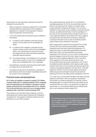 14 | Companies Act 2013
Given below is an overview of key requirements under the
Schedule III concerning CFS:
•	 Where a company is required to prepare CFS, it will mutatis
mutandis follow the requirements of this Schedule as
applicable to a company in the preparation of balance
sheet and statement of profit and loss.
•	 In CFS, the following will be disclosed by way of additional
information:
(i)	 In respect of each subsidiary, associate and joint
venture, % of net assets as % of consolidated net
assets.
(ii)	 In respect of each subsidiary, associate and joint
venture, % share in profit or loss as % of consolidated
profit or loss. Disclosures at (i) and (ii) are further
sub-categorized into Indian and foreign subsidiaries,
associates and joint ventures.
(iii)	 	For minority interest in all subsidiaries, % of net assets
and % share in profit or loss as % of consolidated net
assets and consolidated profit or loss, separately.
•	 All subsidiaries, associates and joint ventures (both Indian
or foreign) will be covered under CFS.
•	 A company will disclose list of subsidiaries, associates or
joint ventures which have not been consolidated along with
the reasons of non-consolidation.
Practical issues and perspectives
AS 21 does not mandate a company to present CFS. Rather,
it merely states that if a company presents CFS for complying
with the requirements of any statute or otherwise, it should
prepare and present CFS in accordance with AS 21. Keeping
this in view and proviso to the rule 6, can a company having
subsidiary take a view that it need not prepare CFS?
This question is not relevant to listed companies, since the
listing agreement requires listed companies with subsidiaries
to prepare CFS. This question is therefore relevant from the
perspective of a non-listed company.
Some argue that because neither AS 21 nor Schedule III
mandates preparation of CFS, the Accounts Rules have the
effect of not requiring a CFS. Instead, a company should
present statement containing information, such as share in
profit/loss and net assets of each subsidiary, associate and joint
ventures, as additional information in the Annual Report. In
this view, the Accounts Rules would override the 2013 Act. If
it was indeed the intention not to require CFS, then it appears
inconsistent with the requirement to present a statement
containing information such as share in profit/loss and net
assets of each of the component in the group.
Others argue that the requirement to prepare CFS is arising
from the 2013 Act and the Accounts Rules/ accounting
standards cannot override/ change that requirement. To
support this view, it is also being argued that the Accounts
Rules refer to AS 21 for the requirement concerning
preparation of CFS and AS 21, in turn, refers to the governing
law which happens to be the 2013 Act. Hence, the Accounts
Rules/ AS 21 also mandate preparation of CFS. According
to the supporters of this view, the proviso given in the
Accounts Rules deals with specific exemptions in AS 21 from
consolidating certain subsidiaries which operate under severe
long-term restrictions or are acquired and held exclusively with
a view to its subsequent disposal in the near future. If this was
indeed the intention, then the proviso appears to be poorly
drafted, because the exemption should not have been for
preparing CFS, but for excluding certain subsidiaries in the CFS.
In our view, this is an area where the MCA/ ICAI need to provide
guidance/ clarification. Until such guidance/ clarifications
are provided, our preferred approach is to read the “proviso”
mentioned above in a manner that the Accounts Rules do not
override the 2013 Act. Hence, our preference is to apply the
second view, i.e., all companies (listed and non-listed) having
one or more subsidiary need to prepare CFS.
The subsequent issues are discussed on the assumption
that our preferred view, i.e., all companies having one or
more subsidiary need to prepare CFS, is finally accepted.
If this is not the case, views on subsequent issues may
need to be reconsidered
 