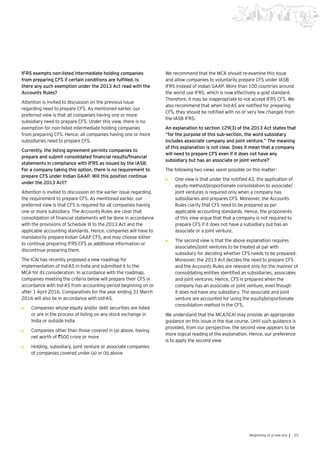 15Beginning of a new era |
IFRS exempts non-listed intermediate holding companies
from preparing CFS if certain conditions are fulfilled. Is
there any such exemption under the 2013 Act read with the
Accounts Rules?
Attention is invited to discussion on the previous issue
regarding need to prepare CFS. As mentioned earlier, our
preferred view is that all companies having one or more
subsidiary need to prepare CFS. Under this view, there is no
exemption for non-listed intermediate holding companies
from preparing CFS. Hence, all companies having one or more
subsidiaries need to prepare CFS.
Currently, the listing agreement permits companies to
prepare and submit consolidated financial results/financial
statements in compliance with IFRS as issued by the IASB.
For a company taking this option, there is no requirement to
prepare CFS under Indian GAAP. Will this position continue
under the 2013 Act?
Attention is invited to discussion on the earlier issue regarding
the requirement to prepare CFS. As mentioned earlier, our
preferred view is that CFS is required for all companies having
one or more subsidiary. The Accounts Rules are clear that
consolidation of financial statements will be done in accordance
with the provisions of Schedule III to the 2013 Act and the
applicable accounting standards. Hence, companies will have to
mandatorily prepare Indian GAAP CFS, and may choose either
to continue preparing IFRS CFS as additional information or
discontinue preparing them.
The ICAI has recently proposed a new roadmap for
implementation of Ind-AS in India and submitted it to the
MCA for its consideration. In accordance with the roadmap,
companies meeting the criteria below will prepare their CFS in
accordance with Ind-AS from accounting period beginning on or
after 1 April 2016. Comparatives for the year ending 31 March
2016 will also be in accordance with Ind-AS.
•	 Companies whose equity and/or debt securities are listed
or are in the process of listing on any stock exchange in
India or outside India
•	 Companies other than those covered in (a) above, having
net worth of `500 crore or more
•	 Holding, subsidiary, joint venture or associate companies
of companies covered under (a) or (b) above
We recommend that the MCA should re-examine this issue
and allow companies to voluntarily prepare CFS under IASB
IFRS instead of Indian GAAP. More than 100 countries around
the world use IFRS, which is now effectively a gold standard.
Therefore, it may be inappropriate to not accept IFRS CFS. We
also recommend that when Ind-AS are notified for preparing
CFS, they should be notified with no or very few changes from
the IASB IFRS.
An explanation to section 129(3) of the 2013 Act states that
“for the purpose of this sub-section, the word subsidiary
includes associate company and joint venture.” The meaning
of this explanation is not clear. Does it mean that a company
will need to prepare CFS even if it does not have any
subsidiary but has an associate or joint venture?
The following two views seem possible on this matter:
•	 One view is that under the notified AS, the application of
equity method/proportionate consolidation to associate/
joint ventures is required only when a company has
subsidiaries and prepares CFS. Moreover, the Accounts
Rules clarify that CFS need to be prepared as per
applicable accounting standards. Hence, the proponents
of this view argue that that a company is not required to
prepare CFS if it does not have a subsidiary but has an
associate or a joint venture.
•	 The second view is that the above explanation requires
associates/joint ventures to be treated at par with
subsidiary for deciding whether CFS needs to be prepared.
Moreover, the 2013 Act decides the need to prepare CFS
and the Accounts Rules are relevant only for the manner of
consolidating entities identified as subsidiaries, associates
and joint ventures. Hence, CFS is prepared when the
company has an associate or joint venture, even though
it does not have any subsidiary. The associate and joint
venture are accounted for using the equity/proportionate
consolidation method in the CFS.
We understand that the MCA/ICAI may provide an appropriate
guidance on this issue in the due course. Until such guidance is
provided, from our perspective, the second view appears to be
more logical reading of the explanation. Hence, our preference
is to apply the second view.
 