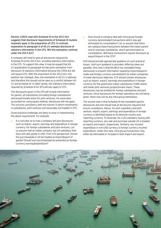 16 | Companies Act 2013
Section 129(4) read with Schedule III to the 2013 Act
suggests that disclosure requirements of Schedule III mutatis
mutandis apply in the preparation of CFS. In contrast,
explanation to paragraph 6 of AS 21 exempts disclosure of
statutory information in the CFS. Will this exemption continue
under the 2013 Act?
A company will need to give all disclosures required by
Schedule III to the 2013 Act, including statutory information,
in the CFS. To support this view, it may be argued that AS
21 (explanation to paragraph 6) had given exemption from
disclosure of statutory information because the 1956 Act did
not require CFS. With the enactment of the 2013 Act, this
position has changed. Also, the exemption in AS 21 is optional
and therefore this should not be seen as a conflict between AS
21 and Schedule III. In other words, the statutory information
required by Schedule III for SFS will also apply to CFS.
The disclosures given in the CFS will include information
for parent, all subsidiaries (including foreign subsidiaries)
and proportionate share for joint ventures. For associates
accounted for using equity method, disclosures will not apply.
This ensures consistency with the manner in which investments
in subsidiaries, joint ventures and associates are treated in CFS.
Some practical challenges are likely to arise in implementing
the above requirement. For example,
•	 It is not clear as to how a company will give disclosures
such as import, export, earnings and expenditure in foreign
currency, for foreign subsidiaries and joint ventures. Let
us assume that an Indian company has US subsidiary that
buys and sells goods in USD. From CFS perspective, should
the purchase/sale in US be treated as import/export of
goods? Should such purchase/sale be presented as foreign
currency earning/expenditure?
•	 How should a company deal with intra-group foreign
currency denominated transactions which may get
eliminated on consolidation? Let us assume that there
are sale/purchase transactions between the Indian parent
and its overseas subsidiaries, which get eliminated on
consolidation. Will these transactions require disclosure as
export/import in the CFS?
ICAI should provide appropriate guidance on such practical
issues. Until such guidance is provided, differing views are
possible. One view is that the MCA has mandated these
disclosures to present information regarding imports/exports
made and foreign currency earned/spent by Indian companies.
To meet disclosure objective, CFS should contain disclosures
such as import, export, earnings and expenditure in foreign
currency for the parent plus Indian subsidiaries (100% share)
and Indian joint ventures (proportionate share). These
disclosures may be omitted for foreign subsidiaries and joint
ventures. Since disclosures for foreign operations are not being
given, there may not be any intra-group elimination.
The second view is that Schedule III has mandated specific
disclosures and one should look at disclosures required and
ensure compliance. Hence, for each subsidiary and joint
venture, import, export, earnings and expenditure in foreign
currency is identified based on its domicile country and
reporting currency. To illustrate, for a US subsidiary having USD
reporting currency, any sale and purchase outside US is treated
as export and import, respectively. Similarly, any income/
expenditure in non-USD currency is foreign currency income/
expenditure. Under this view, intra-group transactions may
either be eliminated or included in both import and export.
 
