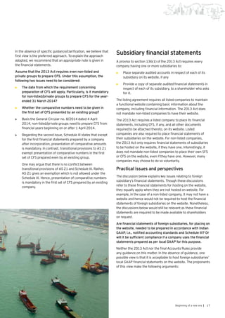 17Beginning of a new era |
In the absence of specific guidance/clarification, we believe that
first view is the preferred approach. To explain the approach
adopted, we recommend that an appropriate note is given in
the financial statements.
Assume that the 2013 Act requires even non-listed and
private groups to prepare CFS. Under this assumption, the
following two issues need to be considered:
•	 The date from which the requirement concerning
preparation of CFS will apply. Particularly, is it mandatory
for non-listed/private groups to prepare CFS for the year-
ended 31 March 2014?
•	 Whether the comparative numbers need to be given in
the first set of CFS presented by an existing group?
•	 Basis the General Circular no. 8/2014 dated 4 April
2014, non-listed/private groups need to prepare CFS from
financial years beginning on or after 1 April 2014.
•	 Regarding the second issue, Schedule III states that except
for the first financial statements prepared by a company
after incorporation, presentation of comparative amounts
is mandatory. In contrast, transitional provisions to AS 21
exempt presentation of comparative numbers in the first
set of CFS prepared even by an existing group.
	 One may argue that there is no conflict between
transitional provisions of AS 21 and Schedule III. Rather,
AS 21 gives an exemption which is not allowed under the
Schedule III. Hence, presentation of comparative numbers
is mandatory in the first set of CFS prepared by an existing
company.
Subsidiary financial statements
A proviso to section 136(1) of the 2013 Act requires every
company having one or more subsidiaries to:
•	 Place separate audited accounts in respect of each of its
subsidiary on its website, if any
•	 Provide a copy of separate audited financial statements in
respect of each of its subsidiary, to a shareholder who asks
for it.
The listing agreement requires all listed companies to maintain
a functional website containing basic information about the
company, including financial information. The 2013 Act does
not mandate non-listed companies to have their website.
The 2013 Act requires a listed company to place its financial
statements, including CFS, if any, and all other documents
required to be attached thereto, on its website. Listed
companies are also required to place financial statements of
their subsidiaries on the website. For non-listed companies,
the 2013 Act only requires financial statements of subsidiaries
to be hosted on the website, if they have one. Interestingly, it
does not mandate non-listed companies to place their own SFS
or CFS on the website, even if they have one. However, many
companies may choose to do so voluntarily.
Practical issues and perspectives
The discussion below explains key issues relating to foreign
subsidiary’s financial statements. Though these discussions
refer to these financial statements for hosting on the website,
they equally apply when they are not hosted on website. For
example, in the case of a non-listed company, it may not have a
website and hence would not be required to host the financial
statements of foreign subsidiaries on the website. Nonetheless,
the discussions below would still be relevant as these financial
statements are required to be made available to shareholders
on request.
Are financial statements of foreign subsidiaries, for placing on
the website, needed to be prepared in accordance with Indian
GAAP, i.e., notified accounting standards and Schedule III? Or
will it be sufficient compliance if a company uses the financial
statements prepared as per local GAAP for this purpose.
Neither the 2013 Act nor the final Accounts Rules provide
any guidance on this matter. In the absence of guidance, one
possible view is that it is acceptable to host foreign subsidiaries’
local GAAP financial statements on the website. The proponents
of this view make the following arguments:
 