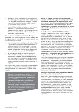 18 | Companies Act 2013
•	 Requirement to host subsidiaries’ financial statements on
the website is given in a proviso to section 136(1). Section
129, which deals with preparation of financial statements
as per notified accounting standards and Schedule III, is
not applicable to foreign companies.
•	 Section 2(40) of the 2013 Act defines the term “financial
statements.” It prescribes minimum components of
financial statements; however, it does not require whether
these financial statements should be prepared as per
Indian GAAP or any other GAAP.
The counter view is that financial statements of foreign
subsidiaries to be hosted on the parent company’s website need
to be prepared as per Indian GAAP. The proponents of this view
make the following arguments:
•	 Attention is drawn to the fourth proviso to section 137(1).
It requires financial statements of foreign subsidiaries to
be filed with the RoC. This seems to suggest that these
financial statements are subject to certain requirements
of Indian regulation and, therefore, should be prepared in
accordance with the requirements of the 2013 Act.
•	 Section 2(40) only defines the minimum components
of financial statements. It does not prescribe as to how
these financial statements should be prepared. Section
129, which requires financial statements to be prepared
in accordance with Indian GAAP, is relevant for preparing
all financial statements required to be prepared under the
2013 Act.
ICAI should provide guidance on this issue. Until such guidance
is provided, our preferred view is that it is acceptable to host
foreign subsidiaries’ local GAAP financial statements on the
website.
Whether the financial statements of foreign subsidiaries
need to be translated into English for hosting on its website/
giving them to shareholders? Let us assume that an Indian
parent company has a Chinese subsidiary which has prepared
its financial statements in the Chinese language. Would a
Chinese version of the financial statements suffice for hosting
on the website or the Indian parent will need to host an
English version?
No specific guidance under the 2013 Act is available on
this matter. There is nothing specific in the 2013 Act which
prohibits a non-English version. However, a non-English
version may not serve any useful purpose. Also, the financial
statements of foreign subsidiaries need to be filed with the
RoC. There are other provisions in the 2013 Act, e.g., section
380 and 381, which require certified English translation before
filing the documents with the RoC. One may argue that the
same analogy would apply. Considering this and to meet the
requirement in spirit, a company may have to translate financial
statements in English before hosting them on its website.
Currently also, companies are following similar practices.
Some foreign jurisdictions do not require an audit of financial
statements. Is it compulsory to have financial statements of a
foreign subsidiary audited under the 2013 Act?
The 2013 Act is clear. Companies with one or more subsidiaries
need to place audited financial statements of each subsidiary
on their website, if they have one. It also requires companies
to provide a copy of audited financial statements of each
subsidiary to shareholders on their request. The language used
suggests that it is mandatory for a company to have financial
statements of all its subsidiaries audited for this purpose, even
if there is no other requirement to have a foreign subsidiary
financial statements audited.
Are financial statements of foreign subsidiaries to be audited
by an Indian auditor or foreign auditor?
Neither the 2013 Act nor the Accounts Rules nor Audit Rules
contain an explicit requirement for audit of foreign subsidiaries
by an Indian auditor. In the absence of any specific requirement,
one may argue that it is acceptable if financial statements of
foreign subsidiaries prepared in accordance with their local
GAAP are audited by a foreign auditor. To support this view,
it may also be argued that foreign auditor has comparatively
better knowledge about local GAAP of foreign subsidiary
and laws/regulations impacting financial statements in the
respective jurisdiction. Hence, the foreign auditor will be better
equipped to audit local GAAP financial statements of foreign
subsidiaries.
Subsequent issues are discussed based on the view
that financial statements of foreign subsidiaries for
hosting on the website need not be prepared under
Indian GAAP. If this is not the case, views on the
subsequent issues may need to be reconsidered.
It may also be noted that even if foreign
subsidiaries’ financial statements are not prepared
under Indian GAAP for hosting on the website, they
may still have to be converted to Indian GAAP for
the purposes of preparing CFS.
 