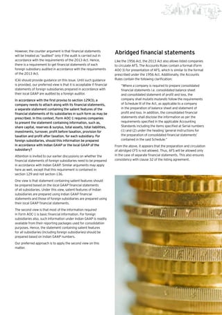 19Beginning of a new era |
However, the counter argument is that financial statements
will be treated as “audited” only if the audit is carried out in
accordance with the requirements of the 2013 Act. Hence,
there is a requirement to get financial statements of each
foreign subsidiary audited in accordance with the requirements
of the 2013 Act.
ICAI should provide guidance on this issue. Until such guidance
is provided, our preferred view is that it is acceptable if financial
statements of foreign subsidiaries prepared in accordance with
their local GAAP are audited by a foreign auditor.
In accordance with the first proviso to section 129(3), a
company needs to attach along with its financial statements,
a separate statement containing the salient features of the
financial statements of its subsidiaries in such form as may be
prescribed. In this context, Form AOC-1 requires companies
to present the statement containing information, such as,
share capital, reserves & surplus, total assets, total liabilities,
investments, turnover, profit before taxation, provision for
taxation and profit after taxation, for each subsidiary. For
foreign subsidiaries, should this information be prepared
in accordance with Indian GAAP or the local GAAP of the
subsidiary?
Attention is invited to our earlier discussions on whether the
financial statements of foreign subsidiaries need to be prepared
in accordance with Indian GAAP. Similar arguments may apply
here as well, except that this requirement is contained in
section 129 and not section 136.
One view is that statement containing salient features should
be prepared based on the local GAAP financial statements
of all subsidiaries. Under this view, salient features of Indian
subsidiaries are prepared using Indian GAAP financial
statements and those of foreign subsidiaries are prepared using
their local GAAP financial statements.
The second view is that most of the information required
in Form AOC-1 is basic financial information. For foreign
subsidiaries also, such information under Indian GAAP is readily
available from their reporting packages used for consolidation
purposes. Hence, the statement containing salient features
for all subsidiaries (including foreign subsidiaries) should be
prepared based on Indian GAAP numbers.
Our preferred approach is to apply the second view on this
matter.
Abridged financial statements
Like the 1956 Act, the 2013 Act also allows listed companies
to circulate AFS. The Accounts Rules contain a format (Form
AOC-3) for presentation of AFS, which is similar to the format
prescribed under the 1956 Act. Additionally, the Accounts
Rules contain the following clarification:
“Where a company is required to prepare consolidated
financial statements i.e. consolidated balance sheet
and consolidated statement of profit and loss, the
company shall mutatis mutandis follow the requirements
of Schedule III of the Act, as applicable to a company
in the preparation of balance sheet and statement of
profit and loss. In addition, the consolidated financial
statements shall disclose the information as per the
requirements specified in the applicable Accounting
Standards including the items specified at Serial numbers
(1) and (2) under the heading ‘general instructions for
the preparation of consolidated financial statements’
contained in the said Schedule.”
From the above, it appears that the preparation and circulation
of abridged CFS is not allowed. Thus, AFS will be allowed only
in the case of separate financial statements. This also ensures
consistency with clause 32 of the listing agreement.
 