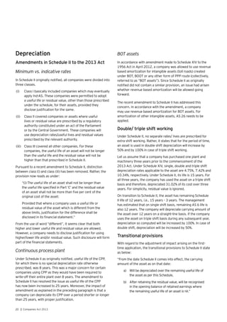 20 | Companies Act 2013
Depreciation
Amendments in Schedule II to the 2013 Act
Minimum vs. indicative rates
In Schedule II originally notified, all companies were divided into
three classes.
(i)	 Class I basically included companies which may eventually
apply Ind-AS. These companies were permitted to adopt
a useful life or residual value, other than those prescribed
under the schedule, for their assets, provided they
disclose justification for the same.
(ii)	 	Class II covered companies or assets where useful
lives or residual value are prescribed by a regulatory
authority constituted under an act of the Parliament
or by the Central Government. These companies will
use depreciation rates/useful lives and residual values
prescribed by the relevant authority.
(iii)	 	Class III covered all other companies. For these
companies, the useful life of an asset will not be longer
than the useful life and the residual value will not be
higher than that prescribed in Schedule II.
Pursuant to a recent amendment to Schedule II, distinction
between class (i) and class (iii) has been removed. Rather, the
provision now reads as under:
“(i) The useful life of an asset shall not be longer than
the useful life specified in Part ‘C’ and the residual value
of an asset shall not be more than five per cent of the
original cost of the asset:
Provided that where a company uses a useful life or
residual value of the asset which is different from the
above limits, justification for the difference shall be
disclosed in its financial statement.”
From the use of word “different”, it seems clear that both
higher and lower useful life and residual value are allowed.
However, a company needs to disclose justification for using
higher/lower life and/or residual value. Such disclosure will form
part of the financial statements.
Continuous process plant
Under Schedule II as originally notified, useful life of the CPP,
for which there is no special depreciation rate otherwise
prescribed, was 8 years. This was a major concern for certain
companies using CPP as they would have been required to
write-off their entire plant over 8 years. The amendment to
Schedule II has resolved the issue as useful life of the CPP
has now been increased to 25 years. Moreover, the impact of
amendment as explained in the preceding paragraph is that a
company can depreciate its CPP over a period shorter or longer
than 25 years, with proper justification.
BOT assets
In accordance with amendment made to Schedule XIV to the
1956 Act in April 2012, a company was allowed to use revenue
based amortization for intangible assets (toll roads) created
under BOT, BOOT or any other form of PPP route (collectively,
referred to as “BOT assets”). Since Schedule II as originally
notified did not contain a similar provision, an issue had arisen
whether revenue based amortization will be allowed going
forward.
The recent amendment to Schedule II has addressed this
concern. In accordance with the amendment, a company
may use revenue based amortization for BOT assets. For
amortization of other intangible assets, AS 26 needs to be
applied.
Double/ triple shift working
Under Schedule II, no separate rates/ lives are prescribed for
extra shift working. Rather, it states that for the period of time,
an asset is used in double shift depreciation will increase by
50% and by 100% in case of triple shift working.
Let us assume that a company has purchased one plant and
machinery three years prior to the commencement of the
2013 Act. Under Schedule XIV, single, double and triple shift
depreciation rates applicable to the asset are 4.75%, 7.42% and
10.34%, respectively. Under Schedule II, its life is 15 years. For
all three years, the company has used the asset on a triple shift
basis and therefore, depreciated 31.02% of its cost over three
years. For simplicity, residual value is ignored.
On transition to Schedule II, the asset has remaining Schedule
II life of 12 years, i.e., 15 years – 3 years. The management
has estimated that on single shift basis, remaining AS 6 life is
also 12 years. The company will depreciate carrying amount of
the asset over 12 years on a straight-line basis. If the company
uses the asset on triple shift basis during any subsequent year,
depreciation so computed will be increased by 100%. In case of
double shift, depreciation will be increased by 50%.
Transitional provisions
With regard to the adjustment of impact arising on the first-
time application, the transitional provisions to Schedule II state
as below:
“From the date Schedule II comes into effect, the carrying
amount of the asset as on that date:
a)	 Will be depreciated over the remaining useful life of
the asset as per this Schedule,
b)	 After retaining the residual value, will be recognised
in the opening balance of retained earnings where
the remaining useful life of an asset is nil.”
 