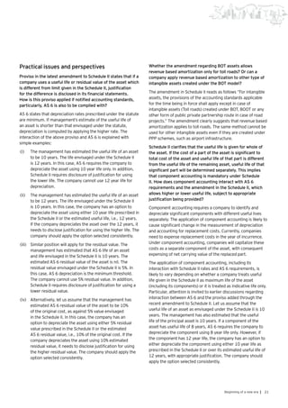 21Beginning of a new era |
Practical issues and perspectives
Proviso in the latest amendment to Schedule II states that if a
company uses a useful life or residual value of the asset which
is different from limit given in the Schedule II, justification
for the difference is disclosed in its financial statements.
How is this proviso applied if notified accounting standards,
particularly, AS 6 is also to be complied with?
AS 6 states that depreciation rates prescribed under the statute
are minimum. If management’s estimate of the useful life of
an asset is shorter than that envisaged under the statute,
depreciation is computed by applying the higher rate. The
interaction of the above proviso and AS 6 is explained with
simple examples:
(i)	 The management has estimated the useful life of an asset
to be 10 years. The life envisaged under the Schedule II
is 12 years. In this case, AS 6 requires the company to
depreciate the asset using 10 year life only. In addition,
Schedule II requires disclosure of justification for using
the lower life. The company cannot use 12 year life for
depreciation.
(ii)	 The management has estimated the useful life of an asset
to be 12 years. The life envisaged under the Schedule II
is 10 years. In this case, the company has an option to
depreciate the asset using either 10 year life prescribed in
the Schedule II or the estimated useful life, i.e., 12 years.
If the company depreciates the asset over the 12 years, it
needs to disclose justification for using the higher life. The
company should apply the option selected consistently.
(iii)	 	Similar position will apply for the residual value. The
management has estimated that AS 6 life of an asset
and life envisaged in the Schedule II is 10 years. The
estimated AS 6 residual value of the asset is nil. The
residual value envisaged under the Schedule II is 5%. In
this case, AS 6 depreciation is the minimum threshold.
The company cannot use 5% residual value. In addition,
Schedule II requires disclosure of justification for using a
lower residual value.
(iv)	 	Alternatively, let us assume that the management has
estimated AS 6 residual value of the asset to be 10%
of the original cost, as against 5% value envisaged
in the Schedule II. In this case, the company has an
option to depreciate the asset using either 5% residual
value prescribed in the Schedule II or the estimated
AS 6 residual value, i.e., 10% of the original cost. If the
company depreciates the asset using 10% estimated
residual value, it needs to disclose justification for using
the higher residual value. The company should apply the
option selected consistently.
Whether the amendment regarding BOT assets allows
revenue based amortization only for toll roads? Or can a
company apply revenue based amortization to other type of
intangible assets created under the BOT model?
The amendment in Schedule II reads as follows “For intangible
assets, the provisions of the accounting standards applicable
for the time being in force shall apply except in case of
intangible assets (Toll roads) created under BOT, BOOT or any
other form of public private partnership route in case of road
projects.” The amendment clearly suggests that revenue based
amortization applies to toll roads. The same method cannot be
used for other intangible assets even if they are created under
PPP schemes, such as airport infrastructure.
Schedule II clarifies that the useful life is given for whole of
the asset. If the cost of a part of the asset is significant to
total cost of the asset and useful life of that part is different
from the useful life of the remaining asset, useful life of that
significant part will be determined separately. This implies
that component accounting is mandatory under Schedule
II. How does component accounting interact with AS 6
requirements and the amendment in the Schedule II, which
allows higher or lower useful life, subject to appropriate
justification being provided?
Component accounting requires a company to identify and
depreciate significant components with different useful lives
separately. The application of component accounting is likely to
cause significant change in the measurement of depreciation
and accounting for replacement costs. Currently, companies
need to expense replacement costs in the year of incurrence.
Under component accounting, companies will capitalize these
costs as a separate component of the asset, with consequent
expensing of net carrying value of the replaced part.
The application of component accounting, including its
interaction with Schedule II rates and AS 6 requirements, is
likely to vary depending on whether a company treats useful
life given in the Schedule II as maximum life of the asset
(including its components) or it is treated as indicative life only.
Particular, attention is invited to earlier discussions regarding
interaction between AS 6 and the proviso added through the
recent amendment to Schedule II. Let us assume that the
useful life of an asset as envisaged under the Schedule II is 10
years. The management has also estimated that the useful
life of the principal asset is 10 years. If a component of the
asset has useful life of 8 years, AS 6 requires the company to
depreciate the component using 8 year life only. However, if
the component has 12 year life, the company has an option to
either depreciate the component using either 10 year life as
prescribed in the Schedule II or over its estimated useful life of
12 years, with appropriate justification. The company should
apply the option selected consistently.
 