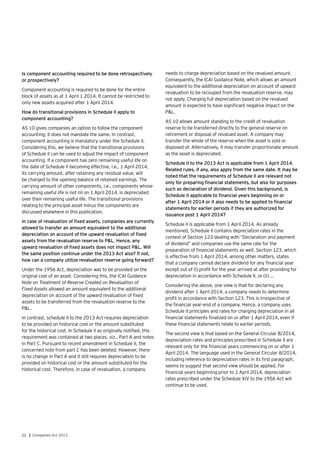 22 | Companies Act 2013
Is component accounting required to be done retrospectively
or prospectively?
Component accounting is required to be done for the entire
block of assets as at 1 April 1 2014. It cannot be restricted to
only new assets acquired after 1 April 2014.
How do transitional provisions in Schedule II apply to
component accounting?
AS 10 gives companies an option to follow the component
accounting; it does not mandate the same. In contrast,
component accounting is mandatory under the Schedule II.
Considering this, we believe that the transitional provisions
of Schedule II can be used to adjust the impact of component
accounting. If a component has zero remaining useful life on
the date of Schedule II becoming effective, i.e., 1 April 2014,
its carrying amount, after retaining any residual value, will
be charged to the opening balance of retained earnings. The
carrying amount of other components, i.e., components whose
remaining useful life is not nil on 1 April 2014, is depreciated
over their remaining useful life. The transitional provisions
relating to the principal asset minus the components are
discussed elsewhere in this publication.
In case of revaluation of fixed assets, companies are currently
allowed to transfer an amount equivalent to the additional
depreciation on account of the upward revaluation of fixed
assets from the revaluation reserve to P&L. Hence, any
upward revaluation of fixed assets does not impact P&L. Will
the same position continue under the 2013 Act also? If not,
how can a company utilize revaluation reserve going forward?
Under the 1956 Act, depreciation was to be provided on the
original cost of an asset. Considering this, the ICAI Guidance
Note on Treatment of Reserve Created on Revaluation of
Fixed Assets allowed an amount equivalent to the additional
depreciation on account of the upward revaluation of fixed
assets to be transferred from the revaluation reserve to the
P&L.
In contrast, schedule II to the 2013 Act requires depreciation
to be provided on historical cost or the amount substituted
for the historical cost. In Schedule II as originally notified, this
requirement was contained at two places, viz., Part A and notes
in Part C. Pursuant to recent amendment in Schedule II, the
concerned note from part C has been deleted. However, there
is no change in Part A and it still requires depreciation to be
provided on historical cost or the amount substituted for the
historical cost. Therefore, in case of revaluation, a company
needs to charge depreciation based on the revalued amount.
Consequently, the ICAI Guidance Note, which allows an amount
equivalent to the additional depreciation on account of upward
revaluation to be recouped from the revaluation reserve, may
not apply. Charging full depreciation based on the revalued
amount is expected to have significant negative impact on the
P&L.
AS 10 allows amount standing to the credit of revaluation
reserve to be transferred directly to the general reserve on
retirement or disposal of revalued asset. A company may
transfer the whole of the reserve when the asset is sold or
disposed of. Alternatively, it may transfer proportionate amount
as the asset is depreciated.
Schedule II to the 2013 Act is applicable from 1 April 2014.
Related rules, if any, also apply from the same date. It may be
noted that the requirements of Schedule II are relevant not
only for preparing financial statements, but also for purposes
such as declaration of dividend. Given this background, is
Schedule II applicable to financial years beginning on or
after 1 April 2014 or it also needs to be applied to financial
statements for earlier periods if they are authorized for
issuance post 1 April 2014?
Schedule II is applicable from 1 April 2014. As already
mentioned, Schedule II contains depreciation rates in the
context of Section 123 dealing with “Declaration and payment
of dividend” and companies use the same rate for the
preparation of financial statements as well. Section 123, which
is effective from 1 April 2014, among other matters, states
that a company cannot declare dividend for any financial year
except out of (i) profit for the year arrived at after providing for
depreciation in accordance with Schedule II, or (ii) …
Considering the above, one view is that for declaring any
dividend after 1 April 2014, a company needs to determine
profit in accordance with Section 123. This is irrespective of
the financial year-end of a company. Hence, a company uses
Schedule II principles and rates for charging depreciation in all
financial statements finalized on or after 1 April 2014, even if
these financial statements relate to earlier periods.
The second view is that based on the General Circular 8/2014,
depreciation rates and principles prescribed in Schedule II are
relevant only for the financial years commencing on or after 1
April 2014. The language used in the General Circular 8/2014,
including reference to depreciation rates in its first paragraph,
seems to suggest that second view should be applied. For
financial years beginning prior to 1 April 2014, depreciation
rates prescribed under the Schedule XIV to the 1956 Act will
continue to be used.
 