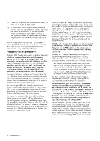 24 | Companies Act 2013
(iv)	 The balance of reserves after such withdrawal will not fall
below 15% of its paid up share capital.
(v)	 No company will declare dividend unless carried over
previous losses and depreciation not provided in previous
year are set off against profit of the company of the
current year. The loss or depreciation, whichever is
less, in previous years is set off against the profit of the
company for the year for which dividend is declared or
paid.
From the first condition, it appears that a company having
history of dividend can declare maximum dividend upto past
three years’ average. However, there is no limitation for
companies not having dividend payout history.
Practical issues and perspectives
Under the 1956 Act, the rules relating to dividend declaration
out of reserves applied to declaring of dividends out of
reserves but did not apply for declaring dividend out of
accumulated past years’ profit lying in the P&L surplus. The
Dividend Rules issued under the 2013 Act indicate that
restrictions under the rules may apply even for declaring
dividend out of opening P&L surplus. Does it mean that
a company can no longer freely declare dividend from
accumulated past year profits lying in the P&L surplus?
There seems to be some confusion on this matter. Whilst the
2013 Act allows declaring both interim and final dividend out
of previous years’ accumulated profit, the language used in the
Dividend Rules indicate that such declaration will be subject to
conditions laid down in the Dividend Rules.
One view is that the 2013 Act allows free distribution of
dividend out of past year accumulated profits and the Dividend
Rules cannot override this position. Hence, the restrictions
prescribed in the Dividend Rules do not impact declaration of
dividend out of accumulated P&L surplus balance.
The second view is that the 2013 Act and Dividend Rules
should be read harmoniously. The Dividend Rules do not
override/ change the provision of the 2013 Act; rather, they
only prescribe top-up condition. Moreover, in the 2013 Act, the
definition of the term “free reserves,” includes previous years’
accumulated profit. Hence, going forward, companies will need
to comply with the Dividend Rules for declaring dividend from
previous years’ accumulated profits.
We believe that the MCA did not intend to make requirements
concerning declaration of dividend out of surplus stricter under
the 2013 Act vis-à-vis those under the 1956 Act. The language
used in section 123 suggests this. Hence, view 1 appears
to be preferred approach. However, one may not rule out
possibility of different view. To avoid any potential challenges,
the MCA should provide clarification on this matter. Until such
clarification is provided, we suggest that a company proposing
to declare dividend out of P&L surplus balance consults the
legal professionals.
Unlike the 1956 Act, the 2013 Act does not contain provision
for adjustment of past losses before declaring dividend from
the current year profit. Does it mean that a company may
declare dividend from current year profit without adjusting
past losses?
Whilst the 2013 Act does not contain provision requiring
adjustment of past losses/depreciation before declaring
dividend from the current year profit, similar provision is
contained in the final Dividend Rules. The rule reads as below:
“No company shall declare dividend unless carried over
previous losses and depreciation not provided in previous
year are set off against profit of the company of the
current year. The loss or depreciation, whichever is less, in
previous years is set off against the profit of the company
for the year for which dividend is declared or paid.”
The above paragraph should be typically appearing as an
independent rule. However, currently, it is mixed with the
declaration of dividend out of reserve requirements.
How does the option given in the Schedule II to use higher
useful life interact with the dividend related provisions of
the 2013 Act? Assuming that an asset has AS 6 useful life
which is much longer than the life prescribed in Schedule II. In
accordance with the proviso recently added in the Schedule II,
a company elects to depreciate the asset over its AS 6 useful
life. For the purposes of calculating profit for declaration
of dividend, is the company required to charge additional
depreciation to comply with Schedule II life?
Section 123(1) and (2) of the 2013 Act require that for the
purpose of declaring dividend, profit should be calculated
in accordance with the provisions of Schedule II. Since the
Schedule II itself allows the company to charge depreciation
based on AS 6 useful life, we believe that there is no need to
charge additional depreciation to comply with Schedule II life
for the purpose of calculating profit for declaration of dividend.
 