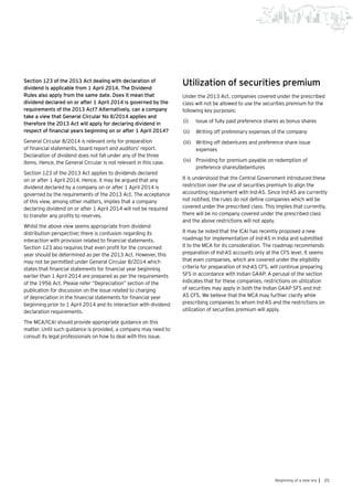 25Beginning of a new era |
Section 123 of the 2013 Act dealing with declaration of
dividend is applicable from 1 April 2014. The Dividend
Rules also apply from the same date. Does it mean that
dividend declared on or after 1 April 2014 is governed by the
requirements of the 2013 Act? Alternatively, can a company
take a view that General Circular No 8/2014 applies and
therefore the 2013 Act will apply for declaring dividend in
respect of financial years beginning on or after 1 April 2014?
General Circular 8/2014 is relevant only for preparation
of financial statements, board report and auditors’ report.
Declaration of dividend does not fall under any of the three
items. Hence, the General Circular is not relevant in this case.
Section 123 of the 2013 Act applies to dividends declared
on or after 1 April 2014. Hence, it may be argued that any
dividend declared by a company on or after 1 April 2014 is
governed by the requirements of the 2013 Act. The acceptance
of this view, among other matters, implies that a company
declaring dividend on or after 1 April 2014 will not be required
to transfer any profits to reserves.
Whilst the above view seems appropriate from dividend
distribution perspective; there is confusion regarding its
interaction with provision related to financial statements.
Section 123 also requires that even profit for the concerned
year should be determined as per the 2013 Act. However, this
may not be permitted under General Circular 8/2014 which
states that financial statements for financial year beginning
earlier than 1 April 2014 are prepared as per the requirements
of the 1956 Act. Please refer “Depreciation” section of the
publication for discussion on the issue related to charging
of depreciation in the financial statements for financial year
beginning prior to 1 April 2014 and its interaction with dividend
declaration requirements.
The MCA/ICAI should provide appropriate guidance on this
matter. Until such guidance is provided, a company may need to
consult its legal professionals on how to deal with this issue.
Utilization of securities premium
Under the 2013 Act, companies covered under the prescribed
class will not be allowed to use the securities premium for the
following key purposes:
(i)	 Issue of fully paid preference shares as bonus shares
(ii)	 Writing off preliminary expenses of the company
(iii)	 	Writing off debentures and preference share issue
expenses
(iv)	 	Providing for premium payable on redemption of
preference shares/debentures
It is understood that the Central Government introduced these
restriction over the use of securities premium to align the
accounting requirement with Ind-AS. Since Ind-AS are currently
not notified, the rules do not define companies which will be
covered under the prescribed class. This implies that currently,
there will be no company covered under the prescribed class
and the above restrictions will not apply.
It may be noted that the ICAI has recently proposed a new
roadmap for implementation of Ind-AS in India and submitted
it to the MCA for its consideration. The roadmap recommends
preparation of Ind-AS accounts only at the CFS level. It seems
that even companies, which are covered under the eligibility
criteria for preparation of Ind-AS CFS, will continue preparing
SFS in accordance with Indian GAAP. A perusal of the section
indicates that for these companies, restrictions on utilization
of securities may apply in both the Indian GAAP SFS and Ind-
AS CFS. We believe that the MCA may further clarify while
prescribing companies to whom Ind-AS and the restrictions on
utilization of securities premium will apply.
 