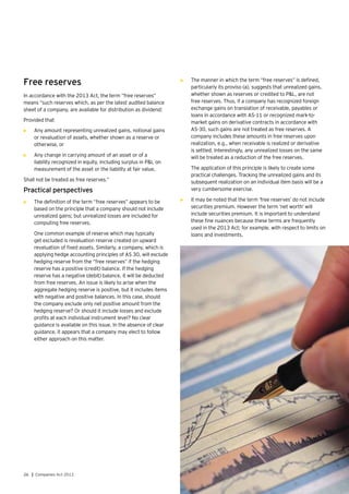 26 | Companies Act 2013
Free reserves
In accordance with the 2013 Act, the term “free reserves”
means “such reserves which, as per the latest audited balance
sheet of a company, are available for distribution as dividend:
Provided that
•	 Any amount representing unrealized gains, notional gains
or revaluation of assets, whether shown as a reserve or
otherwise, or
•	 Any change in carrying amount of an asset or of a
liability recognized in equity, including surplus in P&L on
measurement of the asset or the liability at fair value,
Shall not be treated as free reserves.”
Practical perspectives
•	 The definition of the term “free reserves” appears to be
based on the principle that a company should not include
unrealized gains; but unrealized losses are included for
computing free reserves.
	 One common example of reserve which may typically
get excluded is revaluation reserve created on upward
revaluation of fixed assets. Similarly, a company, which is
applying hedge accounting principles of AS 30, will exclude
hedging reserve from the “free reserves” if the hedging
reserve has a positive (credit) balance. If the hedging
reserve has a negative (debit) balance, it will be deducted
from free reserves. An issue is likely to arise when the
aggregate hedging reserve is positive, but it includes items
with negative and positive balances. In this case, should
the company exclude only net positive amount from the
hedging reserve? Or should it include losses and exclude
profits at each individual instrument level? No clear
guidance is available on this issue. In the absence of clear
guidance, it appears that a company may elect to follow
either approach on this matter.
•	 The manner in which the term “free reserves” is defined,
particularly its proviso (a), suggests that unrealized gains,
whether shown as reserves or credited to P&L, are not
free reserves. Thus, if a company has recognized foreign
exchange gains on translation of receivable, payables or
loans in accordance with AS-11 or recognized mark-to-
market gains on derivative contracts in accordance with
AS-30, such gains are not treated as free reserves. A
company includes these amounts in free reserves upon
realization, e.g., when receivable is realized or derivative
is settled. Interestingly, any unrealized losses on the same
will be treated as a reduction of the free reserves.
	 The application of this principle is likely to create some
practical challenges. Tracking the unrealized gains and its
subsequent realization on an individual item basis will be a
very cumbersome exercise.
•	 It may be noted that the term ‘free reserves’ do not include
securities premium. However the term ‘net worth’ will
include securities premium. It is important to understand
these fine nuances because these terms are frequently
used in the 2013 Act; for example, with respect to limits on
loans and investments.
 