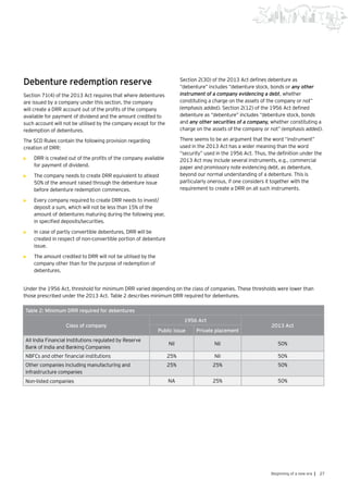 27Beginning of a new era |
Debenture redemption reserve
Section 71(4) of the 2013 Act requires that where debentures
are issued by a company under this section, the company
will create a DRR account out of the profits of the company
available for payment of dividend and the amount credited to
such account will not be utilised by the company except for the
redemption of debentures.
The SCD Rules contain the following provision regarding
creation of DRR:
•	 DRR is created out of the profits of the company available
for payment of dividend.
•	 The company needs to create DRR equivalent to atleast
50% of the amount raised through the debenture issue
before debenture redemption commences.
•	 Every company required to create DRR needs to invest/
deposit a sum, which will not be less than 15% of the
amount of debentures maturing during the following year,
in specified deposits/securities.
•	 In case of partly convertible debentures, DRR will be
created in respect of non-convertible portion of debenture
issue.
•	 The amount credited to DRR will not be utilised by the
company other than for the purpose of redemption of
debentures.
Section 2(30) of the 2013 Act defines debenture as
“debenture” includes “debenture stock, bonds or any other
instrument of a company evidencing a debt, whether
constituting a charge on the assets of the company or not”
(emphasis added). Section 2(12) of the 1956 Act defined
debenture as “debenture” includes “debenture stock, bonds
and any other securities of a company, whether constituting a
charge on the assets of the company or not” (emphasis added).
There seems to be an argument that the word “instrument”
used in the 2013 Act has a wider meaning than the word
“security” used in the 1956 Act. Thus, the definition under the
2013 Act may include several instruments, e.g., commercial
paper and promissory note evidencing debt, as debenture,
beyond our normal understanding of a debenture. This is
particularly onerous, if one considers it together with the
requirement to create a DRR on all such instruments.
Table 2: Minimum DRR required for debentures
Class of company
1956 Act
2013 Act
Public issue Private placement
All India Financial Institutions regulated by Reserve
Bank of India and Banking Companies
Nil Nil 50%
NBFCs and other financial institutions 25% Nil 50%
Other companies including manufacturing and
infrastructure companies
25% 25% 50%
Non-listed companies NA 25% 50%
Under the 1956 Act, threshold for minimum DRR varied depending on the class of companies. These thresholds were lower than
those prescribed under the 2013 Act. Table 2 describes minimum DRR required for debentures.
 